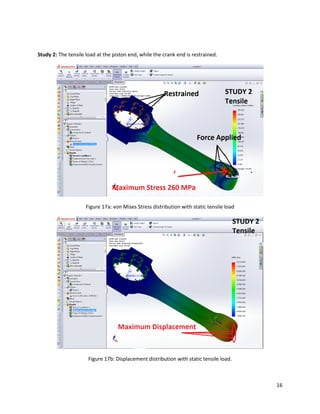 16
Study 2: The tensile load at the piston end, while the crank end is restrained.
Figure 17a: von Mises Stress distribution with static tensile load
Figure 17b: Displacement distribution with static tensile load.
 