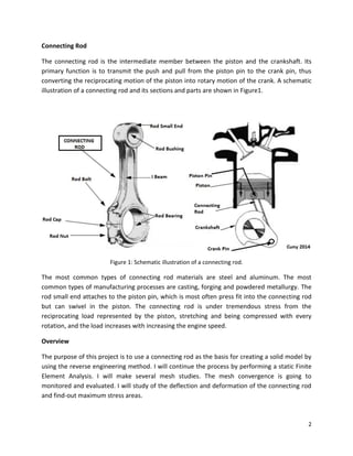 2
Connecting Rod
The connecting rod is the intermediate member between the piston and the crankshaft. Its
primary function is to transmit the push and pull from the piston pin to the crank pin, thus
converting the reciprocating motion of the piston into rotary motion of the crank. A schematic
illustration of a connecting rod and its sections and parts are shown in Figure1.
Figure 1: Schematic illustration of a connecting rod.
The most common types of connecting rod materials are steel and aluminum. The most
common types of manufacturing processes are casting, forging and powdered metallurgy. The
rod small end attaches to the piston pin, which is most often press fit into the connecting rod
but can swivel in the piston. The connecting rod is under tremendous stress from the
reciprocating load represented by the piston, stretching and being compressed with every
rotation, and the load increases with increasing the engine speed.
Overview
The purpose of this project is to use a connecting rod as the basis for creating a solid model by
using the reverse engineering method. I will continue the process by performing a static Finite
Element Analysis. I will make several mesh studies. The mesh convergence is going to
monitored and evaluated. I will study of the deflection and deformation of the connecting rod
and find-out maximum stress areas.
 