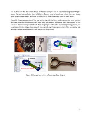 23
This study shows that the current design of the connecting rod has an acceptable design according the
results that we have collected from SolidWorks. But, we have to keep in our minds; there are always
some issues that we neglect which has to enforce us to think more to get more accurate results.
Figure 20 shows two examples of the real connecting rods had been broken almost the same sections
which we inspected as maximum stress areas. Even our design is acceptable, there are different factors
can cause the connecting rods to break. If we are going to continue the reverse engineering process, we
have to consider the fatigue factor as well. Also, considering the complex motion of the connecting rod,
bending stresses caused by inertia loads needs to be determined.
Figure 20: Comparison of the real objects and our designs
 