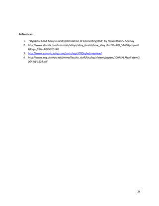 24
References
1. “Dynamic Load Analysis and Optimization of Connecting Rod” by Pravardhan S. Shenoy
2. http://www.efunda.com/materials/alloys/alloy_steels/show_alloy.cfm?ID=AISI_5140&prop=all
&Page_Title=AISI%205140
3. http://www.summitracing.com/parts/esp-5700bplw/overview/
4. http://www.eng.utoledo.edu/mime/faculty_staff/faculty/afatemi/papers/2004SAEAfzalFatemi2
004-01-1529.pdf
 