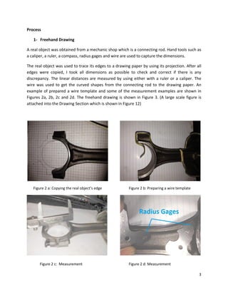 3
Process
1- Freehand Drawing
A real object was obtained from a mechanic shop which is a connecting rod. Hand tools such as
a caliper, a ruler, a compass, radius gages and wire are used to capture the dimensions.
The real object was used to trace its edges to a drawing paper by using its projection. After all
edges were copied, I took all dimensions as possible to check and correct if there is any
discrepancy. The linear distances are measured by using either with a ruler or a caliper. The
wire was used to get the curved shapes from the connecting rod to the drawing paper. An
example of prepared a wire template and some of the measurement examples are shown in
Figures 2a, 2b, 2c and 2d. The freehand drawing is shown in Figure 3. (A large scale figure is
attached into the Drawing Section which is shown in Figure 12)
Figure 2 a: Copying the real object’s edge Figure 2 b: Preparing a wire template
Figure 2 c: Measurement Figure 2 d: Measurement
 