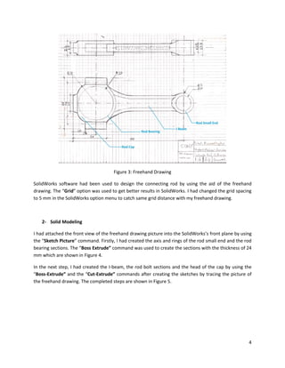4
Figure 3: Freehand Drawing
SolidWorks software had been used to design the connecting rod by using the aid of the freehand
drawing. The “Grid” option was used to get better results in SolidWorks. I had changed the grid spacing
to 5 mm in the SolidWorks option menu to catch same grid distance with my freehand drawing.
2- Solid Modeling
I had attached the front view of the freehand drawing picture into the SolidWorks’s front plane by using
the “Sketch Picture” command. Firstly, I had created the axis and rings of the rod small end and the rod
bearing sections. The “Boss Extrude” command was used to create the sections with the thickness of 24
mm which are shown in Figure 4.
In the next step, I had created the I-beam, the rod bolt sections and the head of the cap by using the
“Boss-Extrude” and the “Cut-Extrude” commands after creating the sketches by tracing the picture of
the freehand drawing. The completed steps are shown in Figure 5.
 