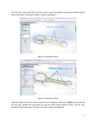 6
The next step, I had created the rest of the I-beam section by using the cut-extrude, the fillet and the
mirror commands. The process is shown in Figure 6 and Figure 7.
Figure 6: Creating the I-Beam
Figure 7: Creating the I-Beam
After the I-beam and the rod small end section were completed, I had used the Split command to split
the part and I deleted the cap section by using the delete body command. Then, I did the same
operation for the I-beam part. The parts are shown in Figure 8 and Figure 9.
 