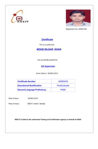 Registration No: UID001442
Certificate
MOHD DILDAR KHAN
This is to certify that
has succesfully passed the
EA Supervisor
Exam Held on 09-DEC-2013
Date of Issue 09-DEC-2013
Place of Issue NSEiT Limited - Bareilly
NSE.IT Limited is the authorized Testing and Certification agency on behalf of UIDAI
Educational Qualification PostGraduate
NS000439Certificate Number
Second Language Proficiency HINDI
 