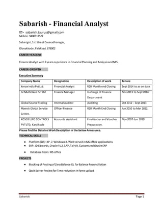 Sabarish Page 1
Sabarish - Financial Analyst
✉- sabarish.taurus@gmail.com
Mobile:9400317522
Sabarigiri,1st StreetDasaradhanagar,
Olavakkode,Palakkad,678002
CAREER HEADLINE
Finance Analystwith9yearsexperience inFinancial PlanningandAnalysisandMIS.
CAREER GROWTH
Executive Summary
Company Name Designation Descriptionof work Tenure
Xerox IndiaPvtLtd. Financial Analyst R2R Month endClosing Sept2014 to as on date
GJ Multiclave PvtLtd Finance Manager In charge of Finance
Department
Nov2013 to Sept2014
Global Source Trading Internal Auditor Auditing Oct 2012 - Sept2013
Maersk Global Service
Centre.
OfficerFinance R2R Month End Closing Jun2010 to Mar 2012.
KOSOFLUID CONTROLS
PVTLTD, Kanjikode
Accounts Assistant FinalisationandVoucher
Preparation.
Nov2007-Jun 2010
Please findthe DetailedWorkDescriptionin the belowAnnexures.
TECHNICAL SKILLS
● Platform(OS):XP,7,Windows8, Well versedinMS office applications
● ERP: JD Edwards,Oracle V12, SAP,Tally9, CustomizedOracle ERP
● Database Tools:MS office
PROJECTS
● Blockingof Postingof ZeroBalance GL forBalance Reconciliation
● QwikSolverProjectforTime reductioninforex upload
 
