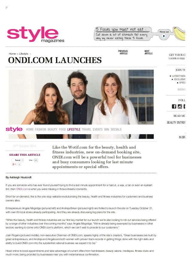 //
ONDI.COM LAUNCHES
Home Lifestyle
21 October 2014
st
SHARE THIS ARTICLE
SHARE THIS ARTICLE
Tweet
Tweet 1 26
Like
Like
0
Like the Wotif.com for the beauty, health and
fitness industries, new on-demand booking site,
ONDI.com will be a powerful tool for businesses
and busy consumers looking for last minute
appointments or special offers.
By Ashleigh Houlcroft
If you are someone who has ever found yourself trying to find a last minute appointment for a haircut, a wax, a tan or even an eyelash
tint, then ONDI.com is what you were missing in those stressful moments.
Short for on-demand, this is the one-stop website revolutionising the beauty, health and fitness industries for customers and business
owners alike.
Entrepreneurs Angela Mogridge (pictured left) and Andreja Brkan (pictured right) are thrilled to launch the site on Tuesday October 21,
with over 60 local stores already participating. And they are already discussing big plans for the site.
“While the beauty, health and fitness industries are our first key market for our launch we’re also looking to roll-out services being offered
by a range of other industries over the coming months” says Angela Mogridge. “We’re already being swamped by businesses in other
sectors wanting to come onto ONDI.com’s platform, which we can’t wait to provide to our customers.”
Josh Rogers (pictured middle), non-executive Chairman of ONDI.com, speaks highly of the site’s creators, “Great businesses are built by
great entrepreneurs, and Andreja and Angela are both women with proven track records in getting things done with the right skills and
ability to build ONDI.com into the substantial national business we expect it to be.”
Head online to book appointments and take advantage of current offers from hairdressers, beauty salons, medispas, fitness clubs and
much more, being provided by businesses near you with instantaneous confirmation.
GET YOUR COPY
Locate a copy aroun
JOIN THE A-
LATEST NEWS TO
EXCLUSIVE COM
SPECIAL OF
SIGN UP NO
FOLLOW U
READ MORE A
BEAUTY ENTREPRENE
HEALTH LIFESTYLE
BOOKING ONDI.COM
IN BRISBAN
PREVIOUS
PREVIOUS
ARTICLE
ARTICLE
NEXT
NEXT
ARTICLE
ARTICLE
HOME FASHION BEAUTY FOOD LIFESTYLE TRAVEL EVENTS WIN SOCIALS
 