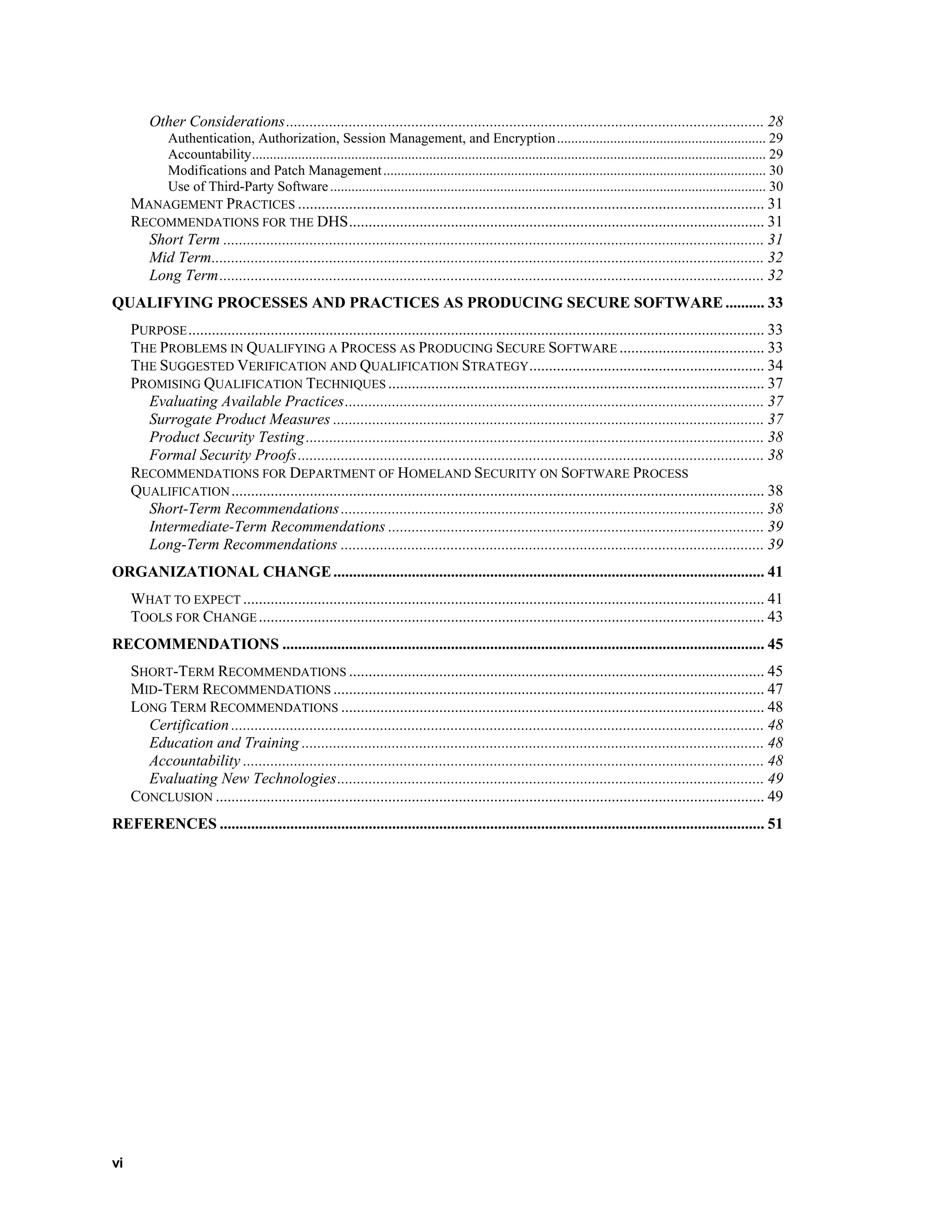 Other Considerations.......................................................................................................................... 28
Authentication, Authorization, Session Management, and Encryption........................................................... 29
Accountability................................................................................................................................................. 29
Modifications and Patch Management............................................................................................................ 30
Use of Third-Party Software........................................................................................................................... 30
MANAGEMENT PRACTICES ....................................................................................................................... 31
RECOMMENDATIONS FOR THE DHS.......................................................................................................... 31
Short Term .......................................................................................................................................... 31
Mid Term............................................................................................................................................. 32
Long Term........................................................................................................................................... 32
QUALIFYING PROCESSES AND PRACTICES AS PRODUCING SECURE SOFTWARE .......... 33
PURPOSE................................................................................................................................................... 33
THE PROBLEMS IN QUALIFYING A PROCESS AS PRODUCING SECURE SOFTWARE ..................................... 33
THE SUGGESTED VERIFICATION AND QUALIFICATION STRATEGY............................................................ 34
PROMISING QUALIFICATION TECHNIQUES ................................................................................................ 37
Evaluating Available Practices........................................................................................................... 37
Surrogate Product Measures .............................................................................................................. 37
Product Security Testing..................................................................................................................... 38
Formal Security Proofs....................................................................................................................... 38
RECOMMENDATIONS FOR DEPARTMENT OF HOMELAND SECURITY ON SOFTWARE PROCESS
QUALIFICATION........................................................................................................................................ 38
Short-Term Recommendations............................................................................................................ 38
Intermediate-Term Recommendations ................................................................................................ 39
Long-Term Recommendations ............................................................................................................ 39
ORGANIZATIONAL CHANGE.............................................................................................................. 41
WHAT TO EXPECT ..................................................................................................................................... 41
TOOLS FOR CHANGE................................................................................................................................. 43
RECOMMENDATIONS ........................................................................................................................... 45
SHORT-TERM RECOMMENDATIONS .......................................................................................................... 45
MID-TERM RECOMMENDATIONS .............................................................................................................. 47
LONG TERM RECOMMENDATIONS ............................................................................................................ 48
Certification ........................................................................................................................................ 48
Education and Training ...................................................................................................................... 48
Accountability ..................................................................................................................................... 48
Evaluating New Technologies............................................................................................................. 49
CONCLUSION ............................................................................................................................................ 49
REFERENCES ........................................................................................................................................... 51
vi
 