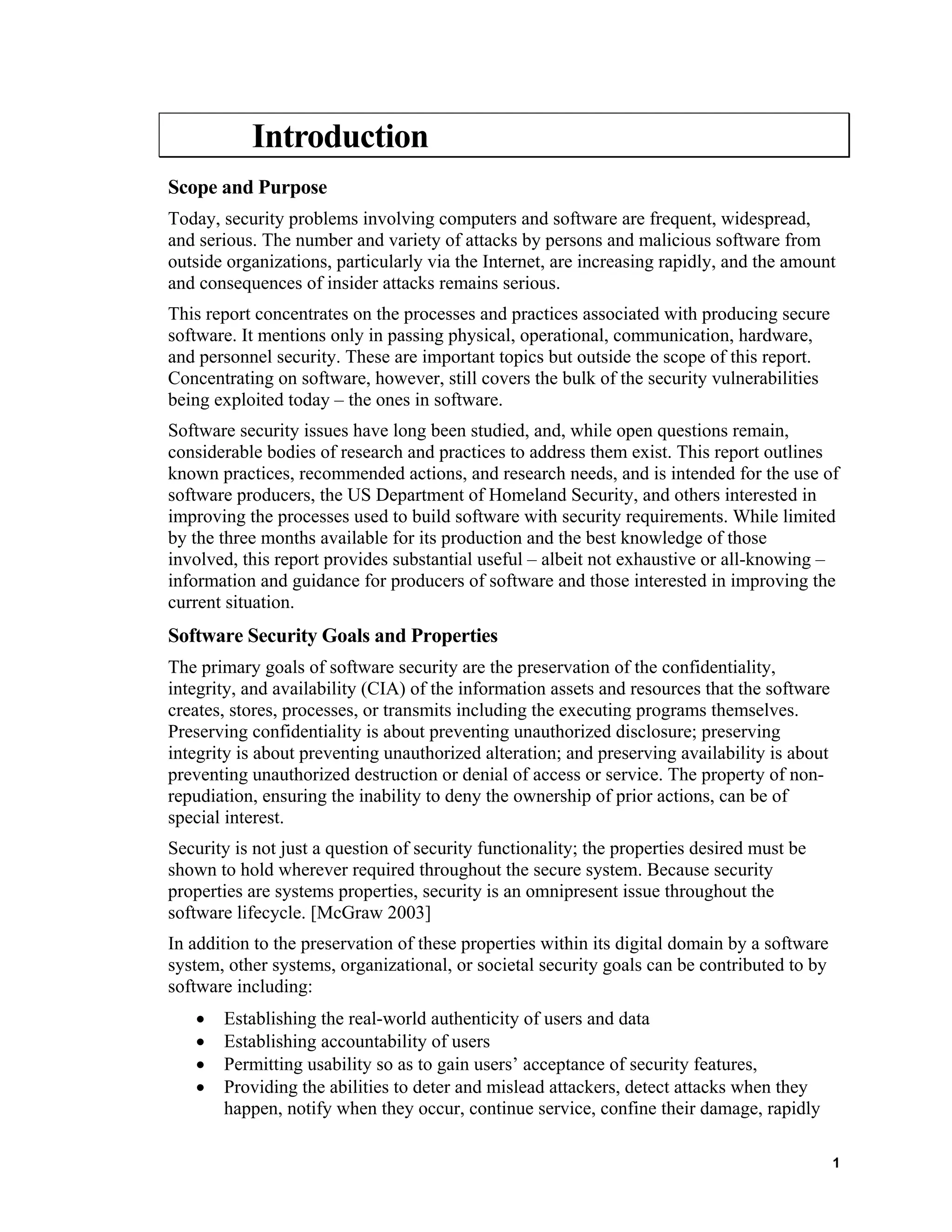 Introduction
Scope and Purpose
Today, security problems involving computers and software are frequent, widespread,
and serious. The number and variety of attacks by persons and malicious software from
outside organizations, particularly via the Internet, are increasing rapidly, and the amount
and consequences of insider attacks remains serious.
This report concentrates on the processes and practices associated with producing secure
software. It mentions only in passing physical, operational, communication, hardware,
and personnel security. These are important topics but outside the scope of this report.
Concentrating on software, however, still covers the bulk of the security vulnerabilities
being exploited today – the ones in software.
Software security issues have long been studied, and, while open questions remain,
considerable bodies of research and practices to address them exist. This report outlines
known practices, recommended actions, and research needs, and is intended for the use of
software producers, the US Department of Homeland Security, and others interested in
improving the processes used to build software with security requirements. While limited
by the three months available for its production and the best knowledge of those
involved, this report provides substantial useful – albeit not exhaustive or all-knowing –
information and guidance for producers of software and those interested in improving the
current situation.
Software Security Goals and Properties
The primary goals of software security are the preservation of the confidentiality,
integrity, and availability (CIA) of the information assets and resources that the software
creates, stores, processes, or transmits including the executing programs themselves.
Preserving confidentiality is about preventing unauthorized disclosure; preserving
integrity is about preventing unauthorized alteration; and preserving availability is about
preventing unauthorized destruction or denial of access or service. The property of non-
repudiation, ensuring the inability to deny the ownership of prior actions, can be of
special interest.
Security is not just a question of security functionality; the properties desired must be
shown to hold wherever required throughout the secure system. Because security
properties are systems properties, security is an omnipresent issue throughout the
software lifecycle. [McGraw 2003]
In addition to the preservation of these properties within its digital domain by a software
system, other systems, organizational, or societal security goals can be contributed to by
software including:
• Establishing the real-world authenticity of users and data
• Establishing accountability of users
• Permitting usability so as to gain users’ acceptance of security features,
• Providing the abilities to deter and mislead attackers, detect attacks when they
happen, notify when they occur, continue service, confine their damage, rapidly
1
 
