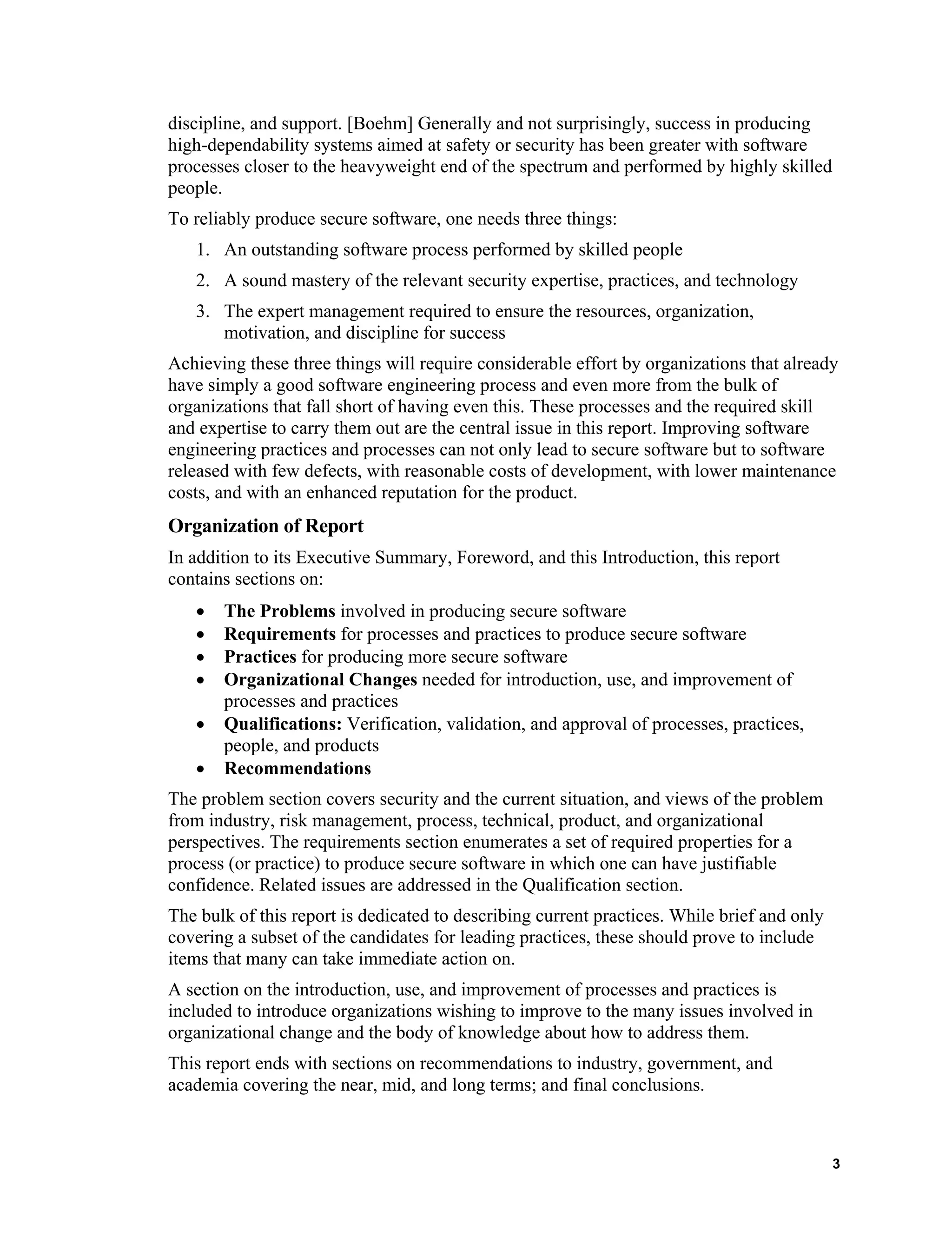 discipline, and support. [Boehm] Generally and not surprisingly, success in producing
high-dependability systems aimed at safety or security has been greater with software
processes closer to the heavyweight end of the spectrum and performed by highly skilled
people.
To reliably produce secure software, one needs three things:
1. An outstanding software process performed by skilled people
2. A sound mastery of the relevant security expertise, practices, and technology
3. The expert management required to ensure the resources, organization,
motivation, and discipline for success
Achieving these three things will require considerable effort by organizations that already
have simply a good software engineering process and even more from the bulk of
organizations that fall short of having even this. These processes and the required skill
and expertise to carry them out are the central issue in this report. Improving software
engineering practices and processes can not only lead to secure software but to software
released with few defects, with reasonable costs of development, with lower maintenance
costs, and with an enhanced reputation for the product.
Organization of Report
In addition to its Executive Summary, Foreword, and this Introduction, this report
contains sections on:
• The Problems involved in producing secure software
• Requirements for processes and practices to produce secure software
• Practices for producing more secure software
• Organizational Changes needed for introduction, use, and improvement of
processes and practices
• Qualifications: Verification, validation, and approval of processes, practices,
people, and products
• Recommendations
The problem section covers security and the current situation, and views of the problem
from industry, risk management, process, technical, product, and organizational
perspectives. The requirements section enumerates a set of required properties for a
process (or practice) to produce secure software in which one can have justifiable
confidence. Related issues are addressed in the Qualification section.
The bulk of this report is dedicated to describing current practices. While brief and only
covering a subset of the candidates for leading practices, these should prove to include
items that many can take immediate action on.
A section on the introduction, use, and improvement of processes and practices is
included to introduce organizations wishing to improve to the many issues involved in
organizational change and the body of knowledge about how to address them.
This report ends with sections on recommendations to industry, government, and
academia covering the near, mid, and long terms; and final conclusions.
3
 