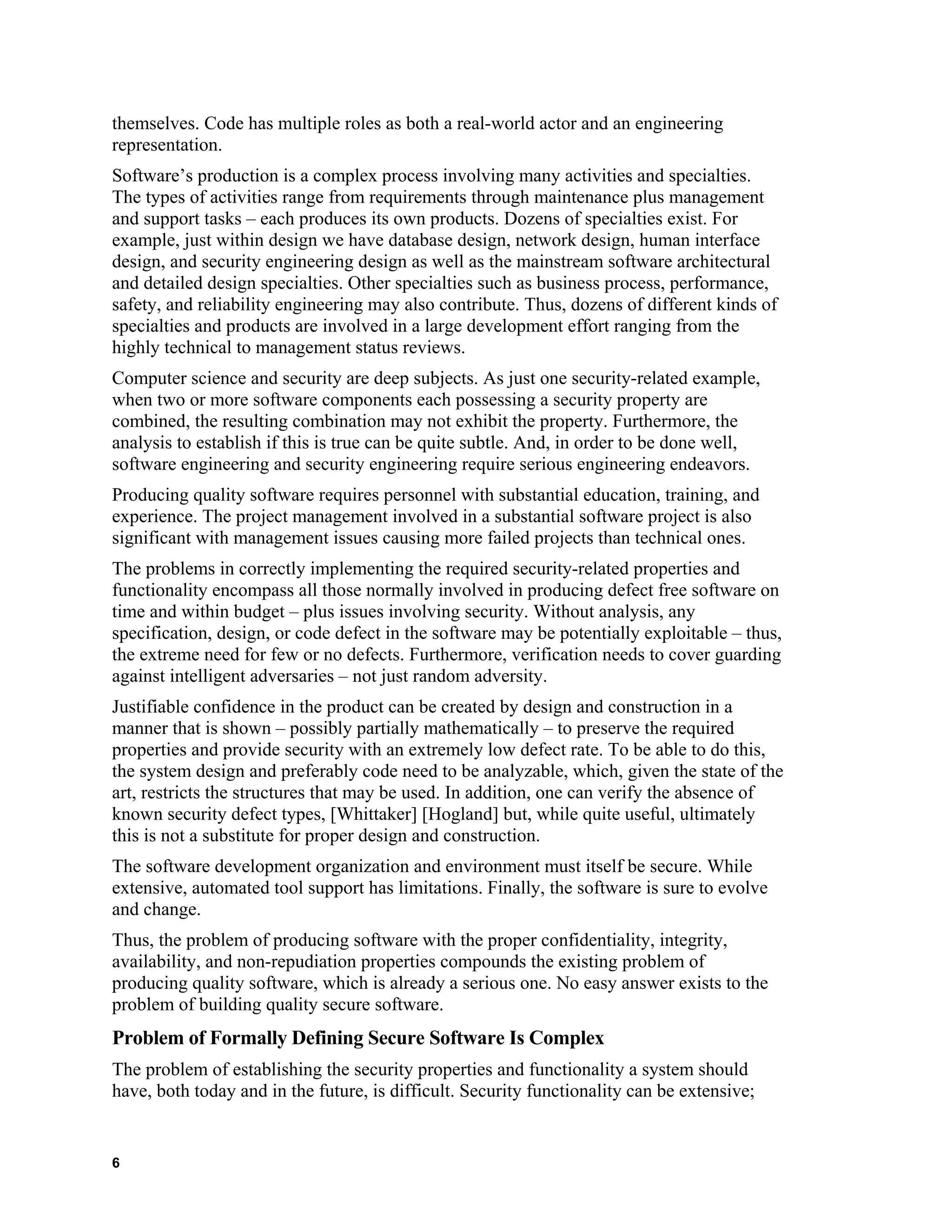 themselves. Code has multiple roles as both a real-world actor and an engineering
representation.
Software’s production is a complex process involving many activities and specialties.
The types of activities range from requirements through maintenance plus management
and support tasks – each produces its own products. Dozens of specialties exist. For
example, just within design we have database design, network design, human interface
design, and security engineering design as well as the mainstream software architectural
and detailed design specialties. Other specialties such as business process, performance,
safety, and reliability engineering may also contribute. Thus, dozens of different kinds of
specialties and products are involved in a large development effort ranging from the
highly technical to management status reviews.
Computer science and security are deep subjects. As just one security-related example,
when two or more software components each possessing a security property are
combined, the resulting combination may not exhibit the property. Furthermore, the
analysis to establish if this is true can be quite subtle. And, in order to be done well,
software engineering and security engineering require serious engineering endeavors.
Producing quality software requires personnel with substantial education, training, and
experience. The project management involved in a substantial software project is also
significant with management issues causing more failed projects than technical ones.
The problems in correctly implementing the required security-related properties and
functionality encompass all those normally involved in producing defect free software on
time and within budget – plus issues involving security. Without analysis, any
specification, design, or code defect in the software may be potentially exploitable – thus,
the extreme need for few or no defects. Furthermore, verification needs to cover guarding
against intelligent adversaries – not just random adversity.
Justifiable confidence in the product can be created by design and construction in a
manner that is shown – possibly partially mathematically – to preserve the required
properties and provide security with an extremely low defect rate. To be able to do this,
the system design and preferably code need to be analyzable, which, given the state of the
art, restricts the structures that may be used. In addition, one can verify the absence of
known security defect types, [Whittaker] [Hogland] but, while quite useful, ultimately
this is not a substitute for proper design and construction.
The software development organization and environment must itself be secure. While
extensive, automated tool support has limitations. Finally, the software is sure to evolve
and change.
Thus, the problem of producing software with the proper confidentiality, integrity,
availability, and non-repudiation properties compounds the existing problem of
producing quality software, which is already a serious one. No easy answer exists to the
problem of building quality secure software.
Problem of Formally Defining Secure Software Is Complex
The problem of establishing the security properties and functionality a system should
have, both today and in the future, is difficult. Security functionality can be extensive;
6
 