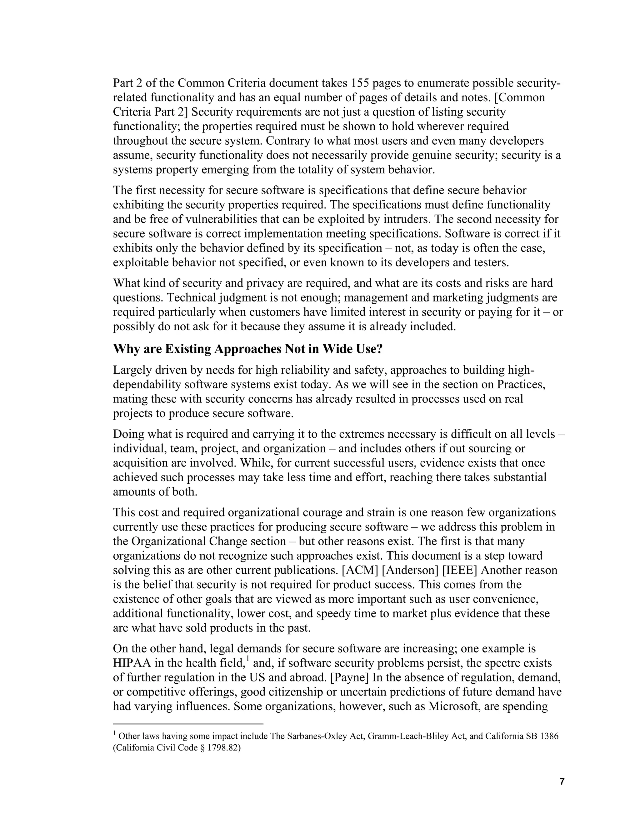 Part 2 of the Common Criteria document takes 155 pages to enumerate possible security-
related functionality and has an equal number of pages of details and notes. [Common
Criteria Part 2] Security requirements are not just a question of listing security
functionality; the properties required must be shown to hold wherever required
throughout the secure system. Contrary to what most users and even many developers
assume, security functionality does not necessarily provide genuine security; security is a
systems property emerging from the totality of system behavior.
The first necessity for secure software is specifications that define secure behavior
exhibiting the security properties required. The specifications must define functionality
and be free of vulnerabilities that can be exploited by intruders. The second necessity for
secure software is correct implementation meeting specifications. Software is correct if it
exhibits only the behavior defined by its specification – not, as today is often the case,
exploitable behavior not specified, or even known to its developers and testers.
What kind of security and privacy are required, and what are its costs and risks are hard
questions. Technical judgment is not enough; management and marketing judgments are
required particularly when customers have limited interest in security or paying for it – or
possibly do not ask for it because they assume it is already included.
Why are Existing Approaches Not in Wide Use?
Largely driven by needs for high reliability and safety, approaches to building high-
dependability software systems exist today. As we will see in the section on Practices,
mating these with security concerns has already resulted in processes used on real
projects to produce secure software.
Doing what is required and carrying it to the extremes necessary is difficult on all levels –
individual, team, project, and organization – and includes others if out sourcing or
acquisition are involved. While, for current successful users, evidence exists that once
achieved such processes may take less time and effort, reaching there takes substantial
amounts of both.
This cost and required organizational courage and strain is one reason few organizations
currently use these practices for producing secure software – we address this problem in
the Organizational Change section – but other reasons exist. The first is that many
organizations do not recognize such approaches exist. This document is a step toward
solving this as are other current publications. [ACM] [Anderson] [IEEE] Another reason
is the belief that security is not required for product success. This comes from the
existence of other goals that are viewed as more important such as user convenience,
additional functionality, lower cost, and speedy time to market plus evidence that these
are what have sold products in the past.
On the other hand, legal demands for secure software are increasing; one example is
HIPAA in the health field,1
and, if software security problems persist, the spectre exists
of further regulation in the US and abroad. [Payne] In the absence of regulation, demand,
or competitive offerings, good citizenship or uncertain predictions of future demand have
had varying influences. Some organizations, however, such as Microsoft, are spending
1
Other laws having some impact include The Sarbanes-Oxley Act, Gramm-Leach-Bliley Act, and California SB 1386
(California Civil Code § 1798.82)
7
 