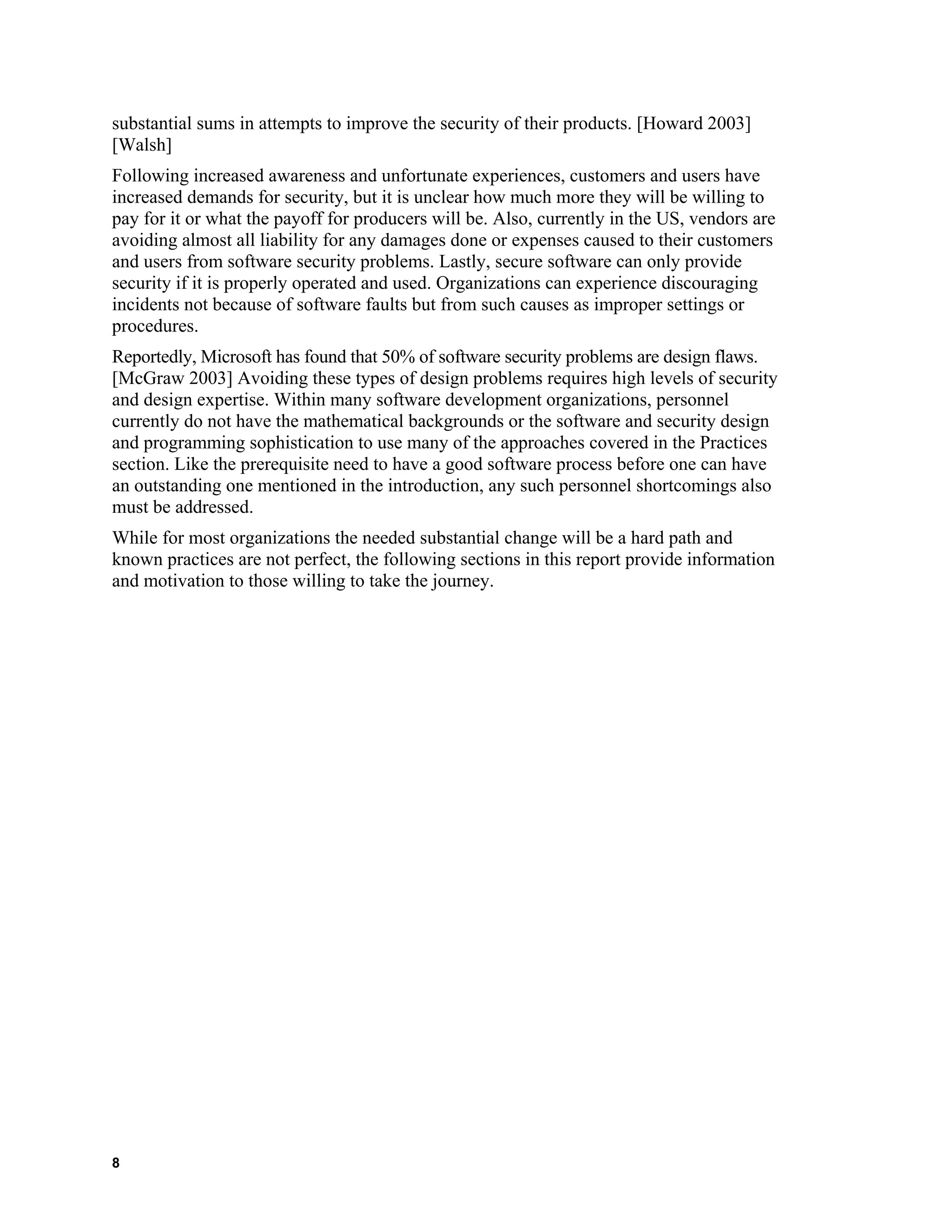 substantial sums in attempts to improve the security of their products. [Howard 2003]
[Walsh]
Following increased awareness and unfortunate experiences, customers and users have
increased demands for security, but it is unclear how much more they will be willing to
pay for it or what the payoff for producers will be. Also, currently in the US, vendors are
avoiding almost all liability for any damages done or expenses caused to their customers
and users from software security problems. Lastly, secure software can only provide
security if it is properly operated and used. Organizations can experience discouraging
incidents not because of software faults but from such causes as improper settings or
procedures.
Reportedly, Microsoft has found that 50% of software security problems are design flaws.
[McGraw 2003] Avoiding these types of design problems requires high levels of security
and design expertise. Within many software development organizations, personnel
currently do not have the mathematical backgrounds or the software and security design
and programming sophistication to use many of the approaches covered in the Practices
section. Like the prerequisite need to have a good software process before one can have
an outstanding one mentioned in the introduction, any such personnel shortcomings also
must be addressed.
While for most organizations the needed substantial change will be a hard path and
known practices are not perfect, the following sections in this report provide information
and motivation to those willing to take the journey.
8
 