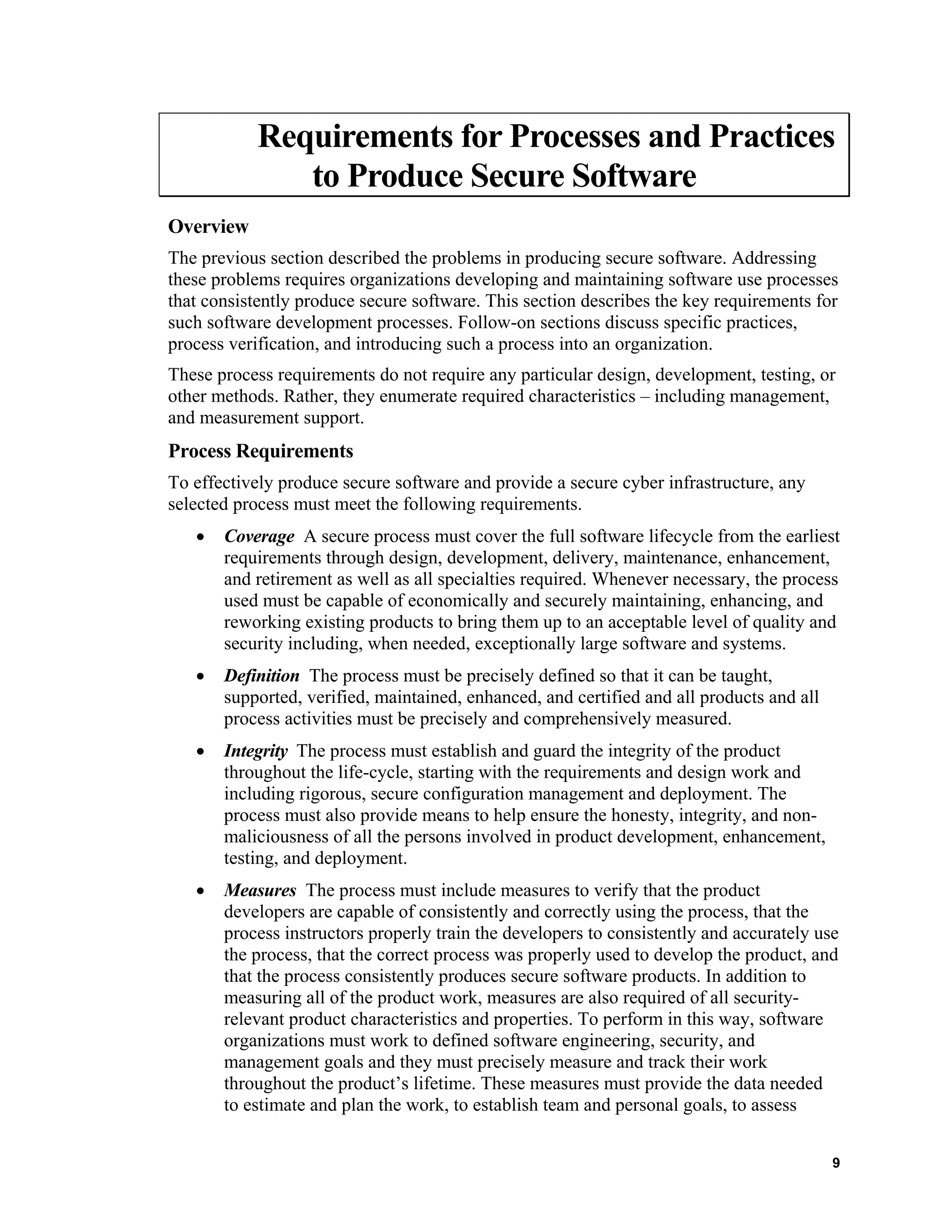 Requirements for Processes and Practices
to Produce Secure Software
Overview
The previous section described the problems in producing secure software. Addressing
these problems requires organizations developing and maintaining software use processes
that consistently produce secure software. This section describes the key requirements for
such software development processes. Follow-on sections discuss specific practices,
process verification, and introducing such a process into an organization.
These process requirements do not require any particular design, development, testing, or
other methods. Rather, they enumerate required characteristics – including management,
and measurement support.
Process Requirements
To effectively produce secure software and provide a secure cyber infrastructure, any
selected process must meet the following requirements.
• Coverage A secure process must cover the full software lifecycle from the earliest
requirements through design, development, delivery, maintenance, enhancement,
and retirement as well as all specialties required. Whenever necessary, the process
used must be capable of economically and securely maintaining, enhancing, and
reworking existing products to bring them up to an acceptable level of quality and
security including, when needed, exceptionally large software and systems.
• Definition The process must be precisely defined so that it can be taught,
supported, verified, maintained, enhanced, and certified and all products and all
process activities must be precisely and comprehensively measured.
• Integrity The process must establish and guard the integrity of the product
throughout the life-cycle, starting with the requirements and design work and
including rigorous, secure configuration management and deployment. The
process must also provide means to help ensure the honesty, integrity, and non-
maliciousness of all the persons involved in product development, enhancement,
testing, and deployment.
• Measures The process must include measures to verify that the product
developers are capable of consistently and correctly using the process, that the
process instructors properly train the developers to consistently and accurately use
the process, that the correct process was properly used to develop the product, and
that the process consistently produces secure software products. In addition to
measuring all of the product work, measures are also required of all security-
relevant product characteristics and properties. To perform in this way, software
organizations must work to defined software engineering, security, and
management goals and they must precisely measure and track their work
throughout the product’s lifetime. These measures must provide the data needed
to estimate and plan the work, to establish team and personal goals, to assess
9
 