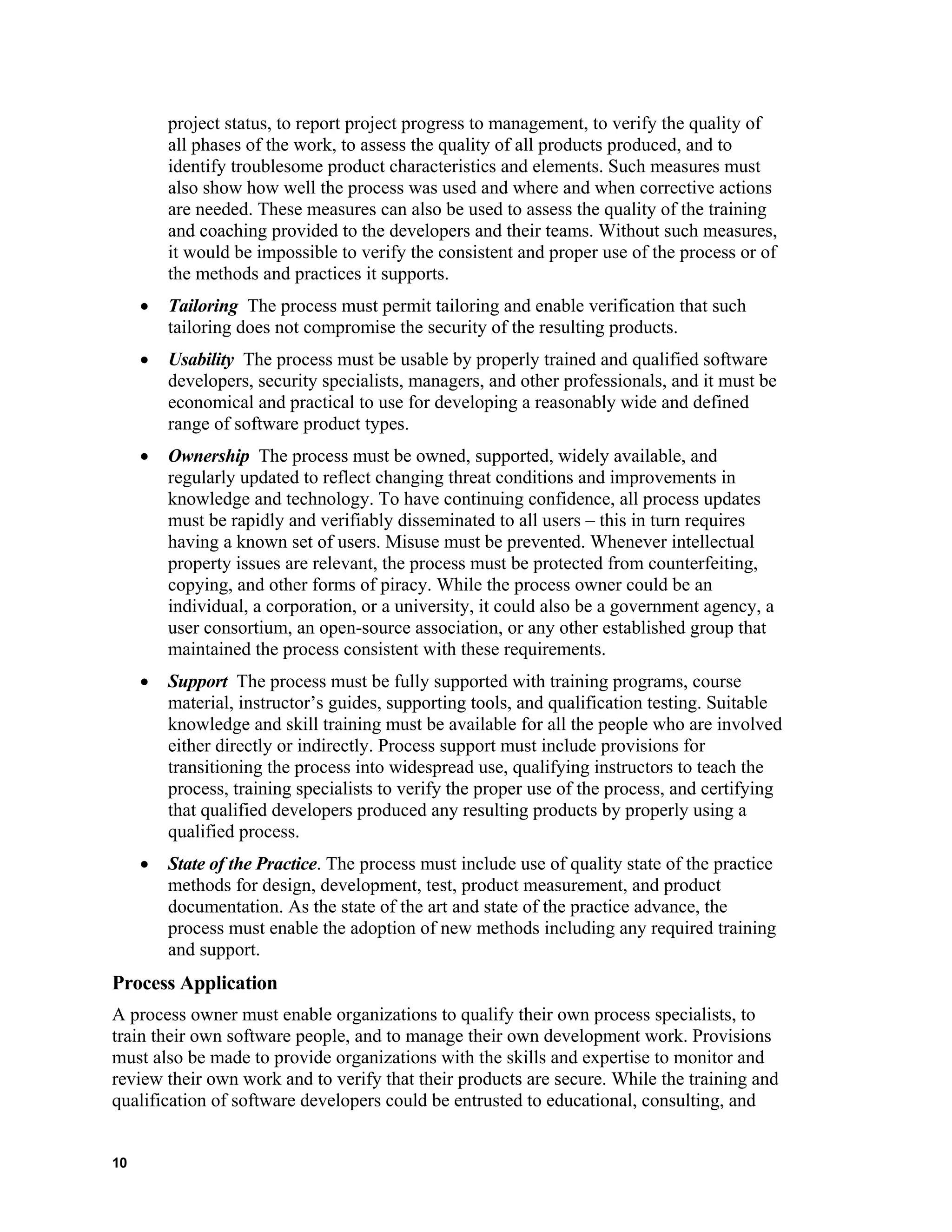 project status, to report project progress to management, to verify the quality of
all phases of the work, to assess the quality of all products produced, and to
identify troublesome product characteristics and elements. Such measures must
also show how well the process was used and where and when corrective actions
are needed. These measures can also be used to assess the quality of the training
and coaching provided to the developers and their teams. Without such measures,
it would be impossible to verify the consistent and proper use of the process or of
the methods and practices it supports.
• Tailoring The process must permit tailoring and enable verification that such
tailoring does not compromise the security of the resulting products.
• Usability The process must be usable by properly trained and qualified software
developers, security specialists, managers, and other professionals, and it must be
economical and practical to use for developing a reasonably wide and defined
range of software product types.
• Ownership The process must be owned, supported, widely available, and
regularly updated to reflect changing threat conditions and improvements in
knowledge and technology. To have continuing confidence, all process updates
must be rapidly and verifiably disseminated to all users – this in turn requires
having a known set of users. Misuse must be prevented. Whenever intellectual
property issues are relevant, the process must be protected from counterfeiting,
copying, and other forms of piracy. While the process owner could be an
individual, a corporation, or a university, it could also be a government agency, a
user consortium, an open-source association, or any other established group that
maintained the process consistent with these requirements.
• Support The process must be fully supported with training programs, course
material, instructor’s guides, supporting tools, and qualification testing. Suitable
knowledge and skill training must be available for all the people who are involved
either directly or indirectly. Process support must include provisions for
transitioning the process into widespread use, qualifying instructors to teach the
process, training specialists to verify the proper use of the process, and certifying
that qualified developers produced any resulting products by properly using a
qualified process.
• State of the Practice. The process must include use of quality state of the practice
methods for design, development, test, product measurement, and product
documentation. As the state of the art and state of the practice advance, the
process must enable the adoption of new methods including any required training
and support.
Process Application
A process owner must enable organizations to qualify their own process specialists, to
train their own software people, and to manage their own development work. Provisions
must also be made to provide organizations with the skills and expertise to monitor and
review their own work and to verify that their products are secure. While the training and
qualification of software developers could be entrusted to educational, consulting, and
10
 