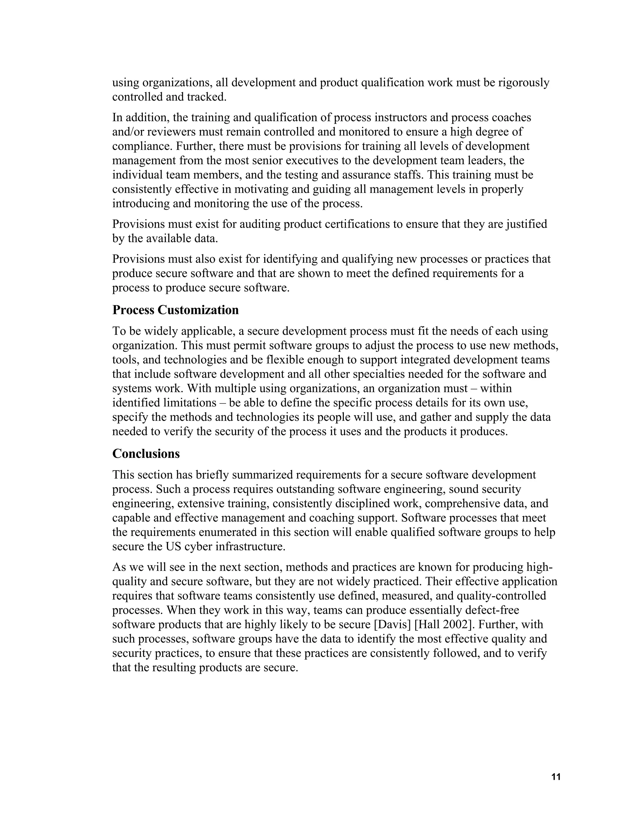 using organizations, all development and product qualification work must be rigorously
controlled and tracked.
In addition, the training and qualification of process instructors and process coaches
and/or reviewers must remain controlled and monitored to ensure a high degree of
compliance. Further, there must be provisions for training all levels of development
management from the most senior executives to the development team leaders, the
individual team members, and the testing and assurance staffs. This training must be
consistently effective in motivating and guiding all management levels in properly
introducing and monitoring the use of the process.
Provisions must exist for auditing product certifications to ensure that they are justified
by the available data.
Provisions must also exist for identifying and qualifying new processes or practices that
produce secure software and that are shown to meet the defined requirements for a
process to produce secure software.
Process Customization
To be widely applicable, a secure development process must fit the needs of each using
organization. This must permit software groups to adjust the process to use new methods,
tools, and technologies and be flexible enough to support integrated development teams
that include software development and all other specialties needed for the software and
systems work. With multiple using organizations, an organization must – within
identified limitations – be able to define the specific process details for its own use,
specify the methods and technologies its people will use, and gather and supply the data
needed to verify the security of the process it uses and the products it produces.
Conclusions
This section has briefly summarized requirements for a secure software development
process. Such a process requires outstanding software engineering, sound security
engineering, extensive training, consistently disciplined work, comprehensive data, and
capable and effective management and coaching support. Software processes that meet
the requirements enumerated in this section will enable qualified software groups to help
secure the US cyber infrastructure.
As we will see in the next section, methods and practices are known for producing high-
quality and secure software, but they are not widely practiced. Their effective application
requires that software teams consistently use defined, measured, and quality-controlled
processes. When they work in this way, teams can produce essentially defect-free
software products that are highly likely to be secure [Davis] [Hall 2002]. Further, with
such processes, software groups have the data to identify the most effective quality and
security practices, to ensure that these practices are consistently followed, and to verify
that the resulting products are secure.
11
 