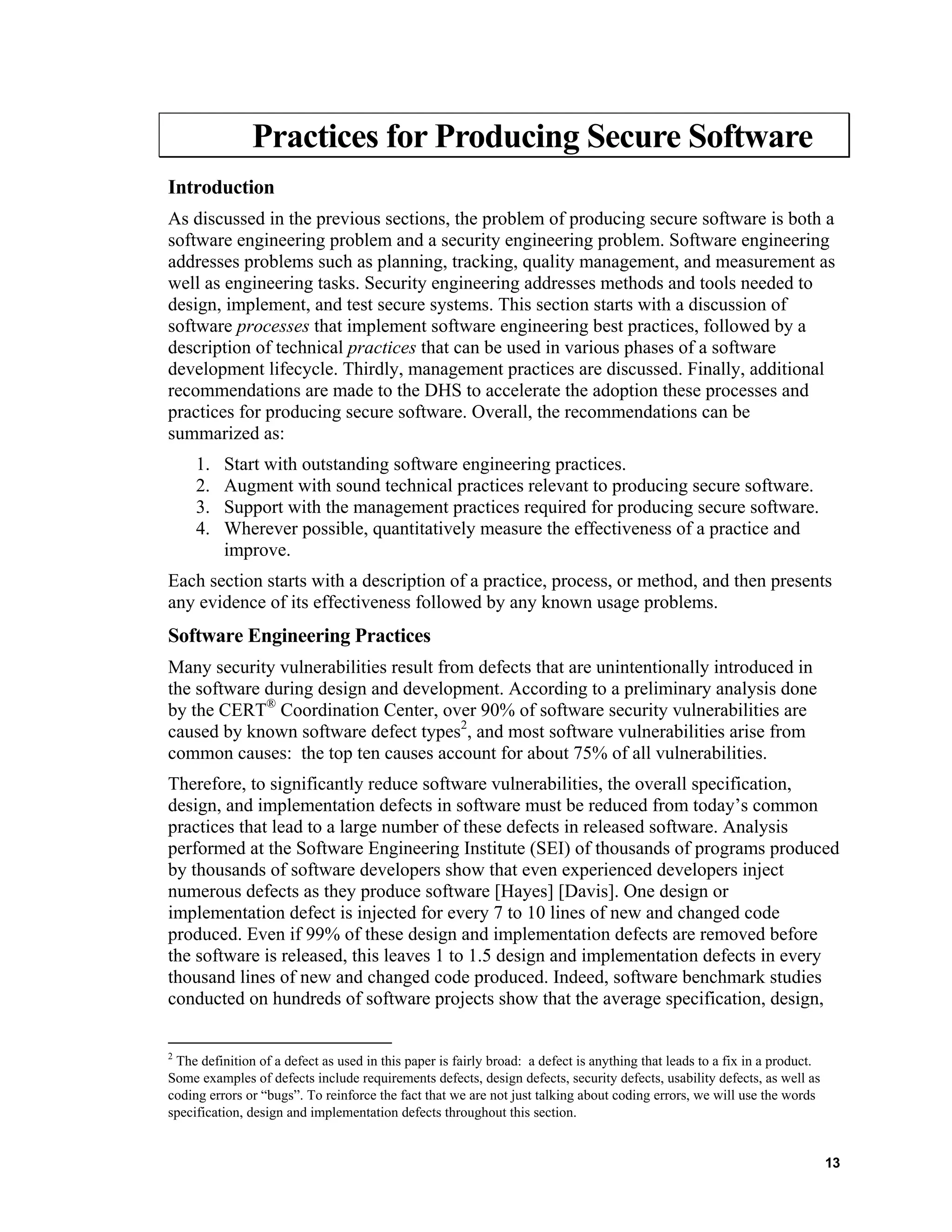 Practices for Producing Secure Software
Introduction
As discussed in the previous sections, the problem of producing secure software is both a
software engineering problem and a security engineering problem. Software engineering
addresses problems such as planning, tracking, quality management, and measurement as
well as engineering tasks. Security engineering addresses methods and tools needed to
design, implement, and test secure systems. This section starts with a discussion of
software processes that implement software engineering best practices, followed by a
description of technical practices that can be used in various phases of a software
development lifecycle. Thirdly, management practices are discussed. Finally, additional
recommendations are made to the DHS to accelerate the adoption these processes and
practices for producing secure software. Overall, the recommendations can be
summarized as:
1. Start with outstanding software engineering practices.
2. Augment with sound technical practices relevant to producing secure software.
3. Support with the management practices required for producing secure software.
4. Wherever possible, quantitatively measure the effectiveness of a practice and
improve.
Each section starts with a description of a practice, process, or method, and then presents
any evidence of its effectiveness followed by any known usage problems.
Software Engineering Practices
Many security vulnerabilities result from defects that are unintentionally introduced in
the software during design and development. According to a preliminary analysis done
by the CERT®
Coordination Center, over 90% of software security vulnerabilities are
caused by known software defect types2
, and most software vulnerabilities arise from
common causes: the top ten causes account for about 75% of all vulnerabilities.
Therefore, to significantly reduce software vulnerabilities, the overall specification,
design, and implementation defects in software must be reduced from today’s common
practices that lead to a large number of these defects in released software. Analysis
performed at the Software Engineering Institute (SEI) of thousands of programs produced
by thousands of software developers show that even experienced developers inject
numerous defects as they produce software [Hayes] [Davis]. One design or
implementation defect is injected for every 7 to 10 lines of new and changed code
produced. Even if 99% of these design and implementation defects are removed before
the software is released, this leaves 1 to 1.5 design and implementation defects in every
thousand lines of new and changed code produced. Indeed, software benchmark studies
conducted on hundreds of software projects show that the average specification, design,
2
The definition of a defect as used in this paper is fairly broad: a defect is anything that leads to a fix in a product.
Some examples of defects include requirements defects, design defects, security defects, usability defects, as well as
coding errors or “bugs”. To reinforce the fact that we are not just talking about coding errors, we will use the words
specification, design and implementation defects throughout this section.
13
 