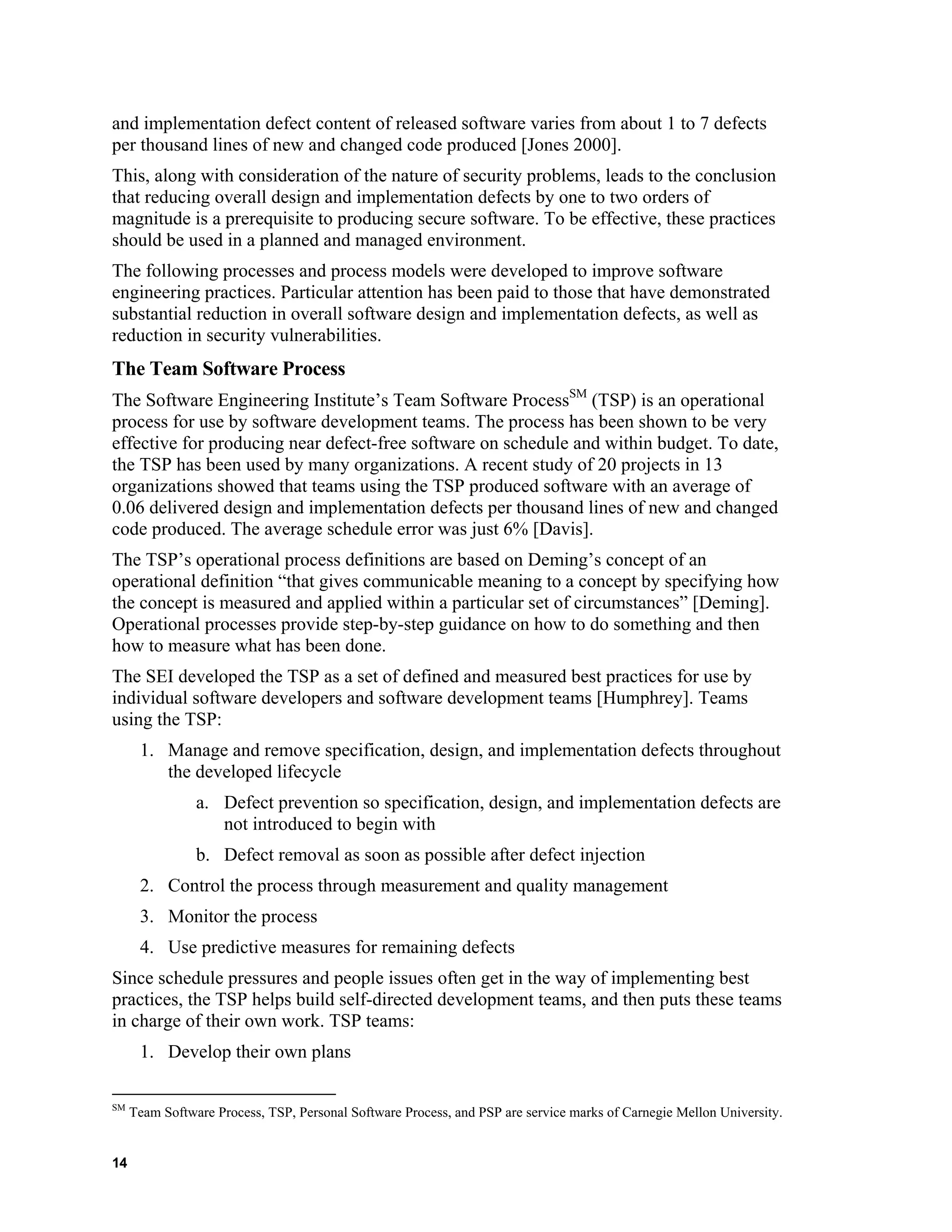 and implementation defect content of released software varies from about 1 to 7 defects
per thousand lines of new and changed code produced [Jones 2000].
This, along with consideration of the nature of security problems, leads to the conclusion
that reducing overall design and implementation defects by one to two orders of
magnitude is a prerequisite to producing secure software. To be effective, these practices
should be used in a planned and managed environment.
The following processes and process models were developed to improve software
engineering practices. Particular attention has been paid to those that have demonstrated
substantial reduction in overall software design and implementation defects, as well as
reduction in security vulnerabilities.
The Team Software Process
The Software Engineering Institute’s Team Software ProcessSM
(TSP) is an operational
process for use by software development teams. The process has been shown to be very
effective for producing near defect-free software on schedule and within budget. To date,
the TSP has been used by many organizations. A recent study of 20 projects in 13
organizations showed that teams using the TSP produced software with an average of
0.06 delivered design and implementation defects per thousand lines of new and changed
code produced. The average schedule error was just 6% [Davis].
The TSP’s operational process definitions are based on Deming’s concept of an
operational definition “that gives communicable meaning to a concept by specifying how
the concept is measured and applied within a particular set of circumstances” [Deming].
Operational processes provide step-by-step guidance on how to do something and then
how to measure what has been done.
The SEI developed the TSP as a set of defined and measured best practices for use by
individual software developers and software development teams [Humphrey]. Teams
using the TSP:
1. Manage and remove specification, design, and implementation defects throughout
the developed lifecycle
a. Defect prevention so specification, design, and implementation defects are
not introduced to begin with
b. Defect removal as soon as possible after defect injection
2. Control the process through measurement and quality management
3. Monitor the process
4. Use predictive measures for remaining defects
Since schedule pressures and people issues often get in the way of implementing best
practices, the TSP helps build self-directed development teams, and then puts these teams
in charge of their own work. TSP teams:
1. Develop their own plans
SM
Team Software Process, TSP, Personal Software Process, and PSP are service marks of Carnegie Mellon University.
14
 