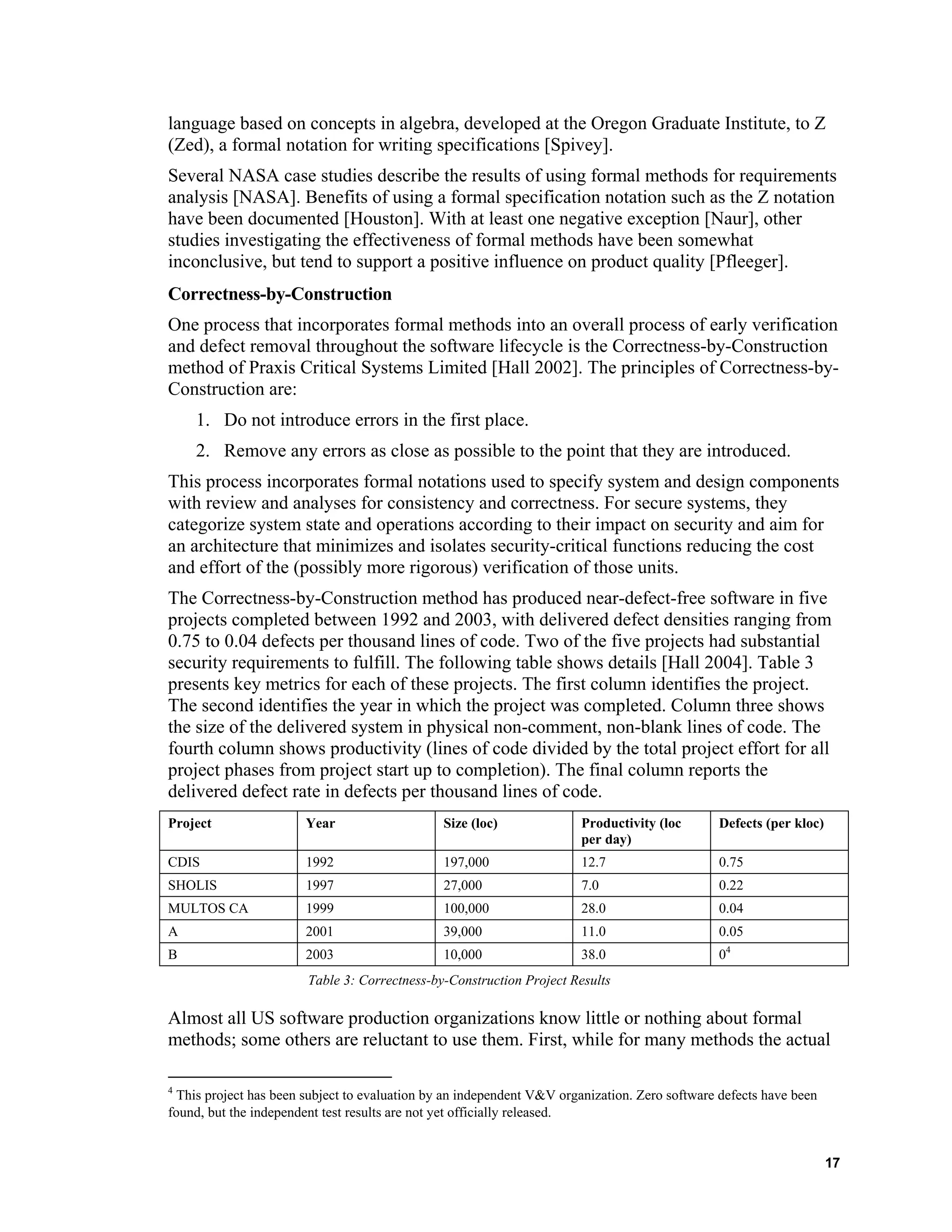 language based on concepts in algebra, developed at the Oregon Graduate Institute, to Z
(Zed), a formal notation for writing specifications [Spivey].
Several NASA case studies describe the results of using formal methods for requirements
analysis [NASA]. Benefits of using a formal specification notation such as the Z notation
have been documented [Houston]. With at least one negative exception [Naur], other
studies investigating the effectiveness of formal methods have been somewhat
inconclusive, but tend to support a positive influence on product quality [Pfleeger].
Correctness-by-Construction
One process that incorporates formal methods into an overall process of early verification
and defect removal throughout the software lifecycle is the Correctness-by-Construction
method of Praxis Critical Systems Limited [Hall 2002]. The principles of Correctness-by-
Construction are:
1. Do not introduce errors in the first place.
2. Remove any errors as close as possible to the point that they are introduced.
This process incorporates formal notations used to specify system and design components
with review and analyses for consistency and correctness. For secure systems, they
categorize system state and operations according to their impact on security and aim for
an architecture that minimizes and isolates security-critical functions reducing the cost
and effort of the (possibly more rigorous) verification of those units.
The Correctness-by-Construction method has produced near-defect-free software in five
projects completed between 1992 and 2003, with delivered defect densities ranging from
0.75 to 0.04 defects per thousand lines of code. Two of the five projects had substantial
security requirements to fulfill. The following table shows details [Hall 2004]. Table 3
presents key metrics for each of these projects. The first column identifies the project.
The second identifies the year in which the project was completed. Column three shows
the size of the delivered system in physical non-comment, non-blank lines of code. The
fourth column shows productivity (lines of code divided by the total project effort for all
project phases from project start up to completion). The final column reports the
delivered defect rate in defects per thousand lines of code.
Project Year Size (loc) Productivity (loc
per day)
Defects (per kloc)
CDIS 1992 197,000 12.7 0.75
SHOLIS 1997 27,000 7.0 0.22
MULTOS CA 1999 100,000 28.0 0.04
A 2001 39,000 11.0 0.05
B 2003 10,000 38.0 04
Table 3: Correctness-by-Construction Project Results
Almost all US software production organizations know little or nothing about formal
methods; some others are reluctant to use them. First, while for many methods the actual
4
This project has been subject to evaluation by an independent V&V organization. Zero software defects have been
found, but the independent test results are not yet officially released.
17
 