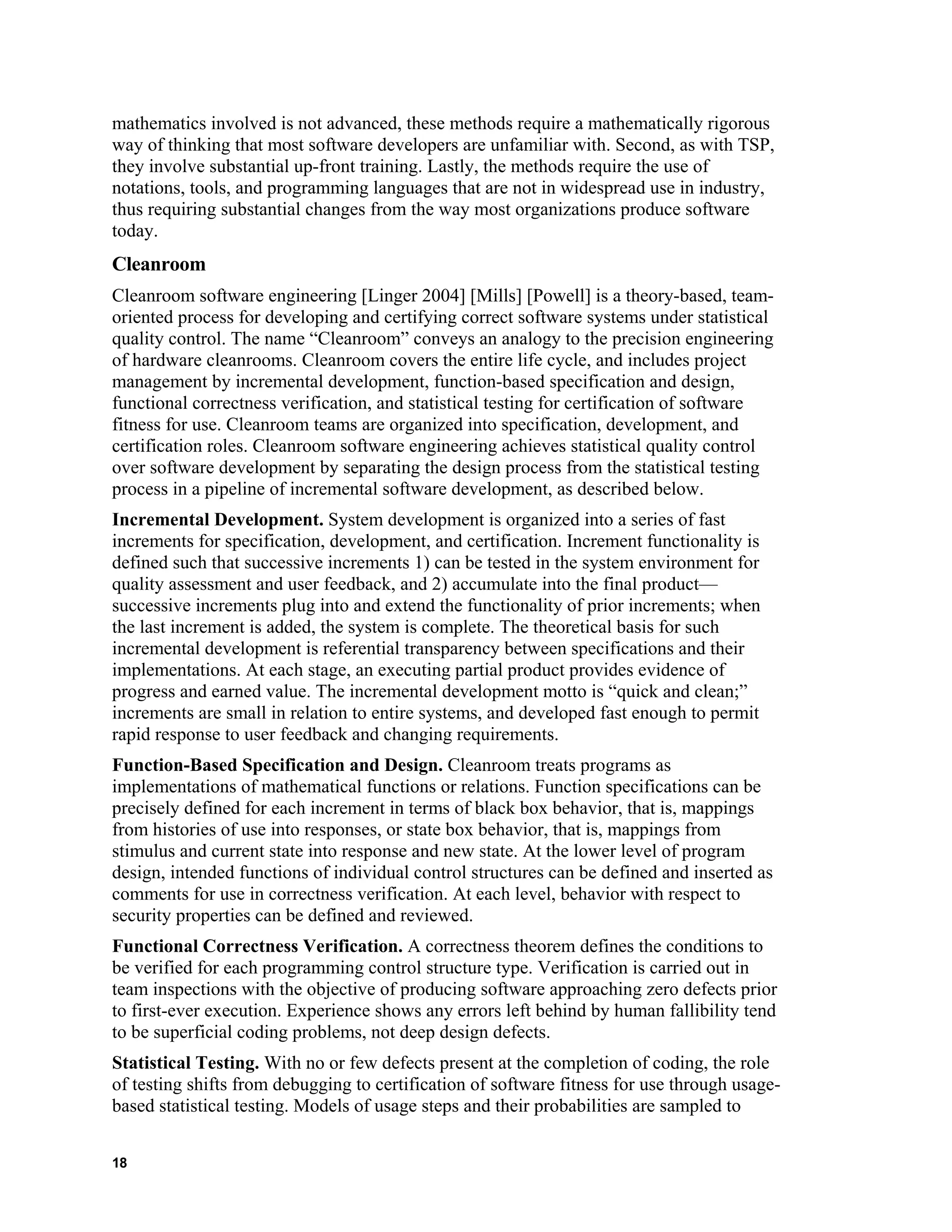mathematics involved is not advanced, these methods require a mathematically rigorous
way of thinking that most software developers are unfamiliar with. Second, as with TSP,
they involve substantial up-front training. Lastly, the methods require the use of
notations, tools, and programming languages that are not in widespread use in industry,
thus requiring substantial changes from the way most organizations produce software
today.
Cleanroom
Cleanroom software engineering [Linger 2004] [Mills] [Powell] is a theory-based, team-
oriented process for developing and certifying correct software systems under statistical
quality control. The name “Cleanroom” conveys an analogy to the precision engineering
of hardware cleanrooms. Cleanroom covers the entire life cycle, and includes project
management by incremental development, function-based specification and design,
functional correctness verification, and statistical testing for certification of software
fitness for use. Cleanroom teams are organized into specification, development, and
certification roles. Cleanroom software engineering achieves statistical quality control
over software development by separating the design process from the statistical testing
process in a pipeline of incremental software development, as described below.
Incremental Development. System development is organized into a series of fast
increments for specification, development, and certification. Increment functionality is
defined such that successive increments 1) can be tested in the system environment for
quality assessment and user feedback, and 2) accumulate into the final product—
successive increments plug into and extend the functionality of prior increments; when
the last increment is added, the system is complete. The theoretical basis for such
incremental development is referential transparency between specifications and their
implementations. At each stage, an executing partial product provides evidence of
progress and earned value. The incremental development motto is “quick and clean;”
increments are small in relation to entire systems, and developed fast enough to permit
rapid response to user feedback and changing requirements.
Function-Based Specification and Design. Cleanroom treats programs as
implementations of mathematical functions or relations. Function specifications can be
precisely defined for each increment in terms of black box behavior, that is, mappings
from histories of use into responses, or state box behavior, that is, mappings from
stimulus and current state into response and new state. At the lower level of program
design, intended functions of individual control structures can be defined and inserted as
comments for use in correctness verification. At each level, behavior with respect to
security properties can be defined and reviewed.
Functional Correctness Verification. A correctness theorem defines the conditions to
be verified for each programming control structure type. Verification is carried out in
team inspections with the objective of producing software approaching zero defects prior
to first-ever execution. Experience shows any errors left behind by human fallibility tend
to be superficial coding problems, not deep design defects.
Statistical Testing. With no or few defects present at the completion of coding, the role
of testing shifts from debugging to certification of software fitness for use through usage-
based statistical testing. Models of usage steps and their probabilities are sampled to
18
 
