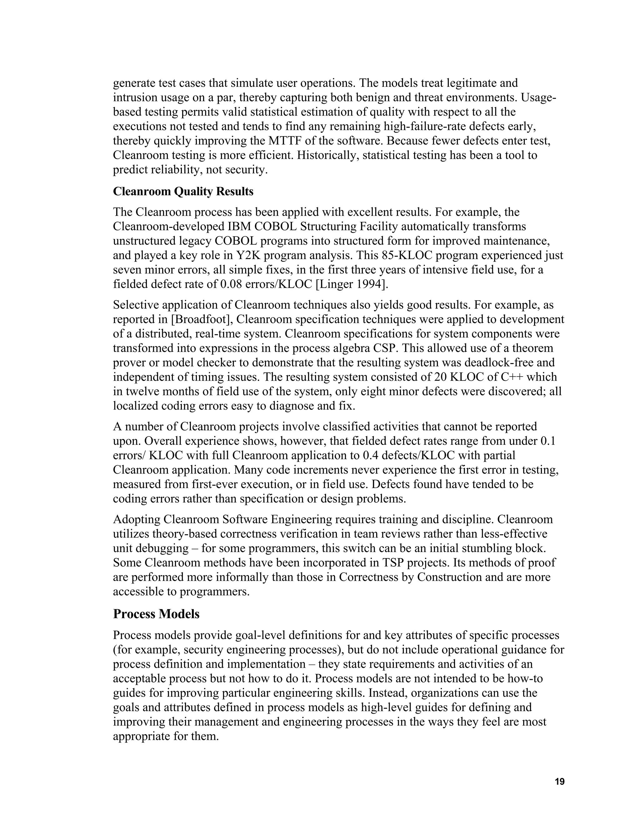 generate test cases that simulate user operations. The models treat legitimate and
intrusion usage on a par, thereby capturing both benign and threat environments. Usage-
based testing permits valid statistical estimation of quality with respect to all the
executions not tested and tends to find any remaining high-failure-rate defects early,
thereby quickly improving the MTTF of the software. Because fewer defects enter test,
Cleanroom testing is more efficient. Historically, statistical testing has been a tool to
predict reliability, not security.
Cleanroom Quality Results
The Cleanroom process has been applied with excellent results. For example, the
Cleanroom-developed IBM COBOL Structuring Facility automatically transforms
unstructured legacy COBOL programs into structured form for improved maintenance,
and played a key role in Y2K program analysis. This 85-KLOC program experienced just
seven minor errors, all simple fixes, in the first three years of intensive field use, for a
fielded defect rate of 0.08 errors/KLOC [Linger 1994].
Selective application of Cleanroom techniques also yields good results. For example, as
reported in [Broadfoot], Cleanroom specification techniques were applied to development
of a distributed, real-time system. Cleanroom specifications for system components were
transformed into expressions in the process algebra CSP. This allowed use of a theorem
prover or model checker to demonstrate that the resulting system was deadlock-free and
independent of timing issues. The resulting system consisted of 20 KLOC of C++ which
in twelve months of field use of the system, only eight minor defects were discovered; all
localized coding errors easy to diagnose and fix.
A number of Cleanroom projects involve classified activities that cannot be reported
upon. Overall experience shows, however, that fielded defect rates range from under 0.1
errors/ KLOC with full Cleanroom application to 0.4 defects/KLOC with partial
Cleanroom application. Many code increments never experience the first error in testing,
measured from first-ever execution, or in field use. Defects found have tended to be
coding errors rather than specification or design problems.
Adopting Cleanroom Software Engineering requires training and discipline. Cleanroom
utilizes theory-based correctness verification in team reviews rather than less-effective
unit debugging – for some programmers, this switch can be an initial stumbling block.
Some Cleanroom methods have been incorporated in TSP projects. Its methods of proof
are performed more informally than those in Correctness by Construction and are more
accessible to programmers.
Process Models
Process models provide goal-level definitions for and key attributes of specific processes
(for example, security engineering processes), but do not include operational guidance for
process definition and implementation – they state requirements and activities of an
acceptable process but not how to do it. Process models are not intended to be how-to
guides for improving particular engineering skills. Instead, organizations can use the
goals and attributes defined in process models as high-level guides for defining and
improving their management and engineering processes in the ways they feel are most
appropriate for them.
19
 