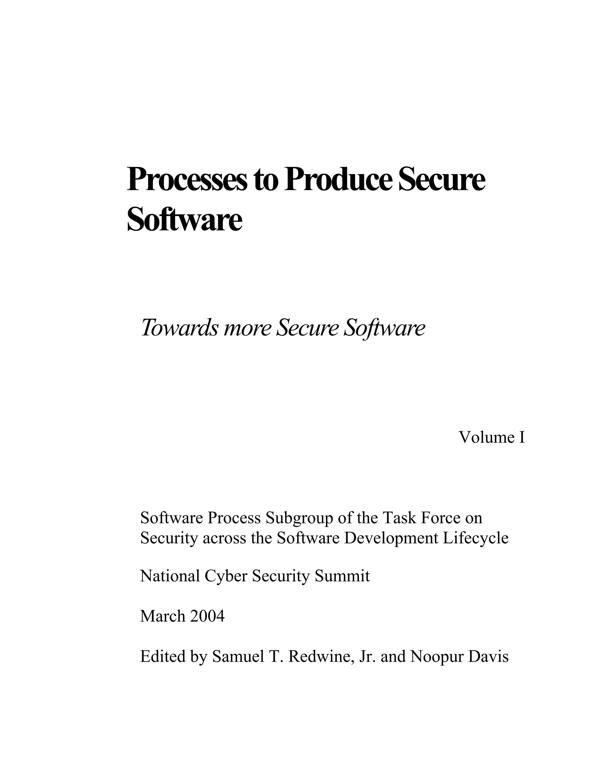 ProcessestoProduceSecure
Software
Towards more Secure Software
Volume I
Software Process Subgroup of the Task Force on
Security across the Software Development Lifecycle
National Cyber Security Summit
March 2004
Edited by Samuel T. Redwine, Jr. and Noopur Davis
 