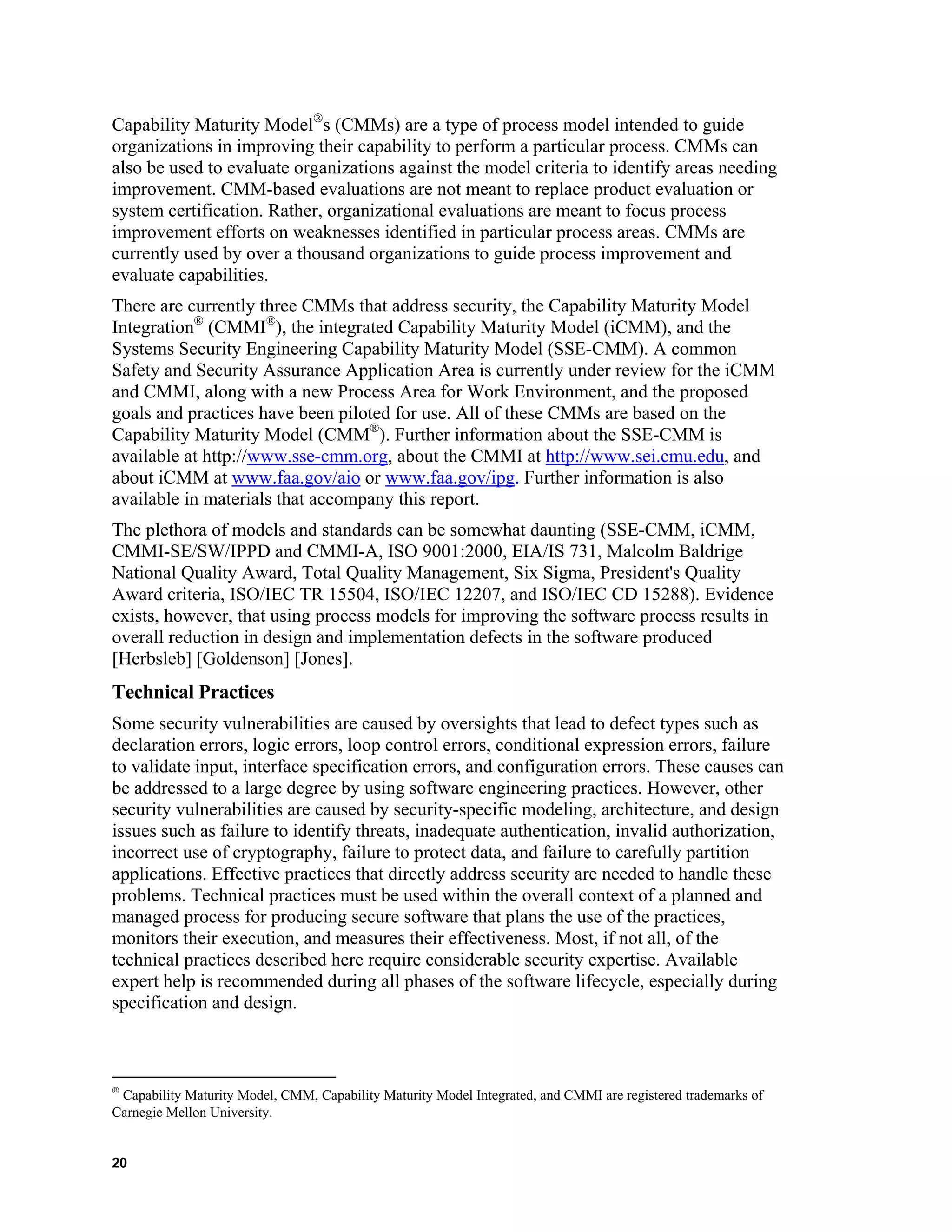 Capability Maturity Model
s (CMMs) are a type of process model intended to guide
organizations in improving their capability to perform a particular process. CMMs can
also be used to evaluate organizations against the model criteria to identify areas needing
improvement. CMM-based evaluations are not meant to replace product evaluation or
system certification. Rather, organizational evaluations are meant to focus process
improvement efforts on weaknesses identified in particular process areas. CMMs are
currently used by over a thousand organizations to guide process improvement and
evaluate capabilities.
There are currently three CMMs that address security, the Capability Maturity Model
Integration®
(CMMI®
), the integrated Capability Maturity Model (iCMM), and the
Systems Security Engineering Capability Maturity Model (SSE-CMM). A common
Safety and Security Assurance Application Area is currently under review for the iCMM
and CMMI, along with a new Process Area for Work Environment, and the proposed
goals and practices have been piloted for use. All of these CMMs are based on the
Capability Maturity Model (CMM®
). Further information about the SSE-CMM is
available at http://www.sse-cmm.org, about the CMMI at http://www.sei.cmu.edu, and
about iCMM at www.faa.gov/aio or www.faa.gov/ipg. Further information is also
available in materials that accompany this report.
The plethora of models and standards can be somewhat daunting (SSE-CMM, iCMM,
CMMI-SE/SW/IPPD and CMMI-A, ISO 9001:2000, EIA/IS 731, Malcolm Baldrige
National Quality Award, Total Quality Management, Six Sigma, President's Quality
Award criteria, ISO/IEC TR 15504, ISO/IEC 12207, and ISO/IEC CD 15288). Evidence
exists, however, that using process models for improving the software process results in
overall reduction in design and implementation defects in the software produced
[Herbsleb] [Goldenson] [Jones].
Technical Practices
Some security vulnerabilities are caused by oversights that lead to defect types such as
declaration errors, logic errors, loop control errors, conditional expression errors, failure
to validate input, interface specification errors, and configuration errors. These causes can
be addressed to a large degree by using software engineering practices. However, other
security vulnerabilities are caused by security-specific modeling, architecture, and design
issues such as failure to identify threats, inadequate authentication, invalid authorization,
incorrect use of cryptography, failure to protect data, and failure to carefully partition
applications. Effective practices that directly address security are needed to handle these
problems. Technical practices must be used within the overall context of a planned and
managed process for producing secure software that plans the use of the practices,
monitors their execution, and measures their effectiveness. Most, if not all, of the
technical practices described here require considerable security expertise. Available
expert help is recommended during all phases of the software lifecycle, especially during
specification and design.

Capability Maturity Model, CMM, Capability Maturity Model Integrated, and CMMI are registered trademarks of
Carnegie Mellon University.
20
 