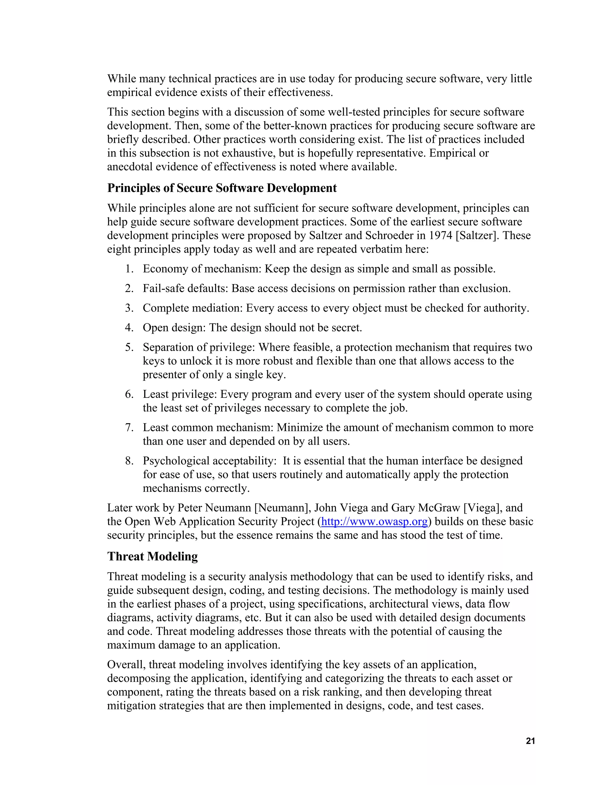 While many technical practices are in use today for producing secure software, very little
empirical evidence exists of their effectiveness.
This section begins with a discussion of some well-tested principles for secure software
development. Then, some of the better-known practices for producing secure software are
briefly described. Other practices worth considering exist. The list of practices included
in this subsection is not exhaustive, but is hopefully representative. Empirical or
anecdotal evidence of effectiveness is noted where available.
Principles of Secure Software Development
While principles alone are not sufficient for secure software development, principles can
help guide secure software development practices. Some of the earliest secure software
development principles were proposed by Saltzer and Schroeder in 1974 [Saltzer]. These
eight principles apply today as well and are repeated verbatim here:
1. Economy of mechanism: Keep the design as simple and small as possible.
2. Fail-safe defaults: Base access decisions on permission rather than exclusion.
3. Complete mediation: Every access to every object must be checked for authority.
4. Open design: The design should not be secret.
5. Separation of privilege: Where feasible, a protection mechanism that requires two
keys to unlock it is more robust and flexible than one that allows access to the
presenter of only a single key.
6. Least privilege: Every program and every user of the system should operate using
the least set of privileges necessary to complete the job.
7. Least common mechanism: Minimize the amount of mechanism common to more
than one user and depended on by all users.
8. Psychological acceptability: It is essential that the human interface be designed
for ease of use, so that users routinely and automatically apply the protection
mechanisms correctly.
Later work by Peter Neumann [Neumann], John Viega and Gary McGraw [Viega], and
the Open Web Application Security Project (http://www.owasp.org) builds on these basic
security principles, but the essence remains the same and has stood the test of time.
Threat Modeling
Threat modeling is a security analysis methodology that can be used to identify risks, and
guide subsequent design, coding, and testing decisions. The methodology is mainly used
in the earliest phases of a project, using specifications, architectural views, data flow
diagrams, activity diagrams, etc. But it can also be used with detailed design documents
and code. Threat modeling addresses those threats with the potential of causing the
maximum damage to an application.
Overall, threat modeling involves identifying the key assets of an application,
decomposing the application, identifying and categorizing the threats to each asset or
component, rating the threats based on a risk ranking, and then developing threat
mitigation strategies that are then implemented in designs, code, and test cases.
21
 