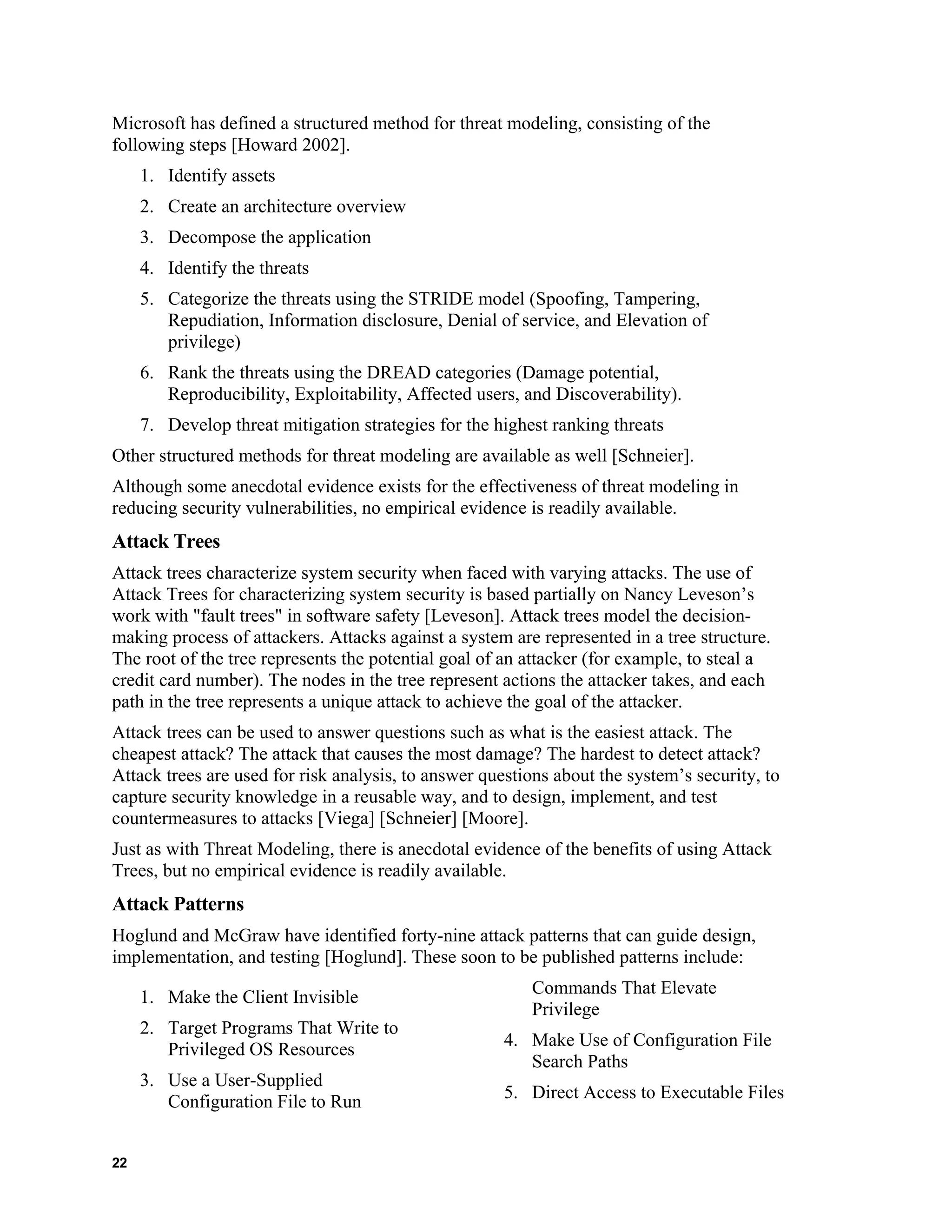 Microsoft has defined a structured method for threat modeling, consisting of the
following steps [Howard 2002].
1. Identify assets
2. Create an architecture overview
3. Decompose the application
4. Identify the threats
5. Categorize the threats using the STRIDE model (Spoofing, Tampering,
Repudiation, Information disclosure, Denial of service, and Elevation of
privilege)
6. Rank the threats using the DREAD categories (Damage potential,
Reproducibility, Exploitability, Affected users, and Discoverability).
7. Develop threat mitigation strategies for the highest ranking threats
Other structured methods for threat modeling are available as well [Schneier].
Although some anecdotal evidence exists for the effectiveness of threat modeling in
reducing security vulnerabilities, no empirical evidence is readily available.
Attack Trees
Attack trees characterize system security when faced with varying attacks. The use of
Attack Trees for characterizing system security is based partially on Nancy Leveson’s
work with "fault trees" in software safety [Leveson]. Attack trees model the decision-
making process of attackers. Attacks against a system are represented in a tree structure.
The root of the tree represents the potential goal of an attacker (for example, to steal a
credit card number). The nodes in the tree represent actions the attacker takes, and each
path in the tree represents a unique attack to achieve the goal of the attacker.
Attack trees can be used to answer questions such as what is the easiest attack. The
cheapest attack? The attack that causes the most damage? The hardest to detect attack?
Attack trees are used for risk analysis, to answer questions about the system’s security, to
capture security knowledge in a reusable way, and to design, implement, and test
countermeasures to attacks [Viega] [Schneier] [Moore].
Just as with Threat Modeling, there is anecdotal evidence of the benefits of using Attack
Trees, but no empirical evidence is readily available.
Attack Patterns
Hoglund and McGraw have identified forty-nine attack patterns that can guide design,
implementation, and testing [Hoglund]. These soon to be published patterns include:
1. Make the Client Invisible
2. Target Programs That Write to
Privileged OS Resources
3. Use a User-Supplied
Configuration File to Run
Commands That Elevate
Privilege
4. Make Use of Configuration File
Search Paths
5. Direct Access to Executable Files
22
 