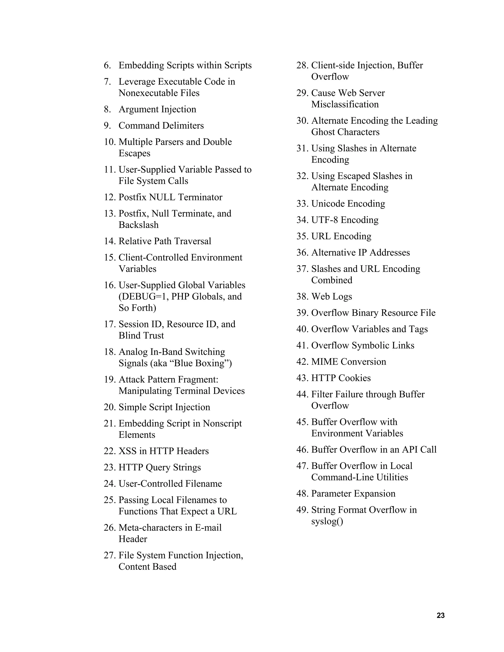 28. Client-side Injection, Buffer
Overflow
6. Embedding Scripts within Scripts
7. Leverage Executable Code in
Nonexecutable Files 29. Cause Web Server
Misclassification
8. Argument Injection
30. Alternate Encoding the Leading
Ghost Characters
9. Command Delimiters
10. Multiple Parsers and Double
Escapes
31. Using Slashes in Alternate
Encoding
11. User-Supplied Variable Passed to
File System Calls
32. Using Escaped Slashes in
Alternate Encoding
12. Postfix NULL Terminator
33. Unicode Encoding
13. Postfix, Null Terminate, and
Backslash
34. UTF-8 Encoding
35. URL Encoding
14. Relative Path Traversal
36. Alternative IP Addresses
15. Client-Controlled Environment
Variables 37. Slashes and URL Encoding
Combined
16. User-Supplied Global Variables
(DEBUG=1, PHP Globals, and
So Forth)
38. Web Logs
39. Overflow Binary Resource File
17. Session ID, Resource ID, and
Blind Trust
40. Overflow Variables and Tags
41. Overflow Symbolic Links
18. Analog In-Band Switching
Signals (aka “Blue Boxing”) 42. MIME Conversion
43. HTTP Cookies19. Attack Pattern Fragment:
Manipulating Terminal Devices 44. Filter Failure through Buffer
Overflow20. Simple Script Injection
45. Buffer Overflow with
Environment Variables
21. Embedding Script in Nonscript
Elements
46. Buffer Overflow in an API Call22. XSS in HTTP Headers
47. Buffer Overflow in Local
Command-Line Utilities
23. HTTP Query Strings
24. User-Controlled Filename
48. Parameter Expansion
25. Passing Local Filenames to
Functions That Expect a URL 49. String Format Overflow in
syslog()
26. Meta-characters in E-mail
Header
27. File System Function Injection,
Content Based
23
 
