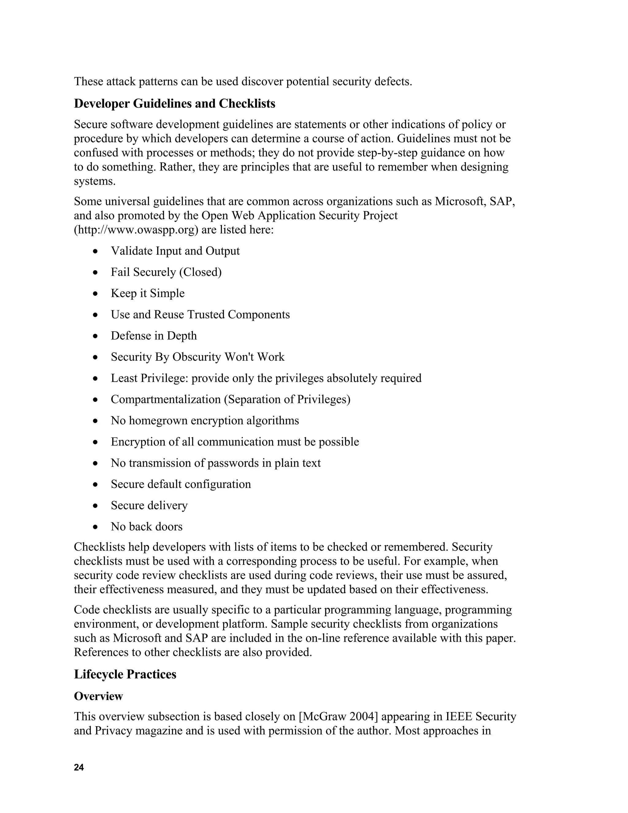 These attack patterns can be used discover potential security defects.
Developer Guidelines and Checklists
Secure software development guidelines are statements or other indications of policy or
procedure by which developers can determine a course of action. Guidelines must not be
confused with processes or methods; they do not provide step-by-step guidance on how
to do something. Rather, they are principles that are useful to remember when designing
systems.
Some universal guidelines that are common across organizations such as Microsoft, SAP,
and also promoted by the Open Web Application Security Project
(http://www.owaspp.org) are listed here:
• Validate Input and Output
• Fail Securely (Closed)
• Keep it Simple
• Use and Reuse Trusted Components
• Defense in Depth
• Security By Obscurity Won't Work
• Least Privilege: provide only the privileges absolutely required
• Compartmentalization (Separation of Privileges)
• No homegrown encryption algorithms
• Encryption of all communication must be possible
• No transmission of passwords in plain text
• Secure default configuration
• Secure delivery
• No back doors
Checklists help developers with lists of items to be checked or remembered. Security
checklists must be used with a corresponding process to be useful. For example, when
security code review checklists are used during code reviews, their use must be assured,
their effectiveness measured, and they must be updated based on their effectiveness.
Code checklists are usually specific to a particular programming language, programming
environment, or development platform. Sample security checklists from organizations
such as Microsoft and SAP are included in the on-line reference available with this paper.
References to other checklists are also provided.
Lifecycle Practices
Overview
This overview subsection is based closely on [McGraw 2004] appearing in IEEE Security
and Privacy magazine and is used with permission of the author. Most approaches in
24
 