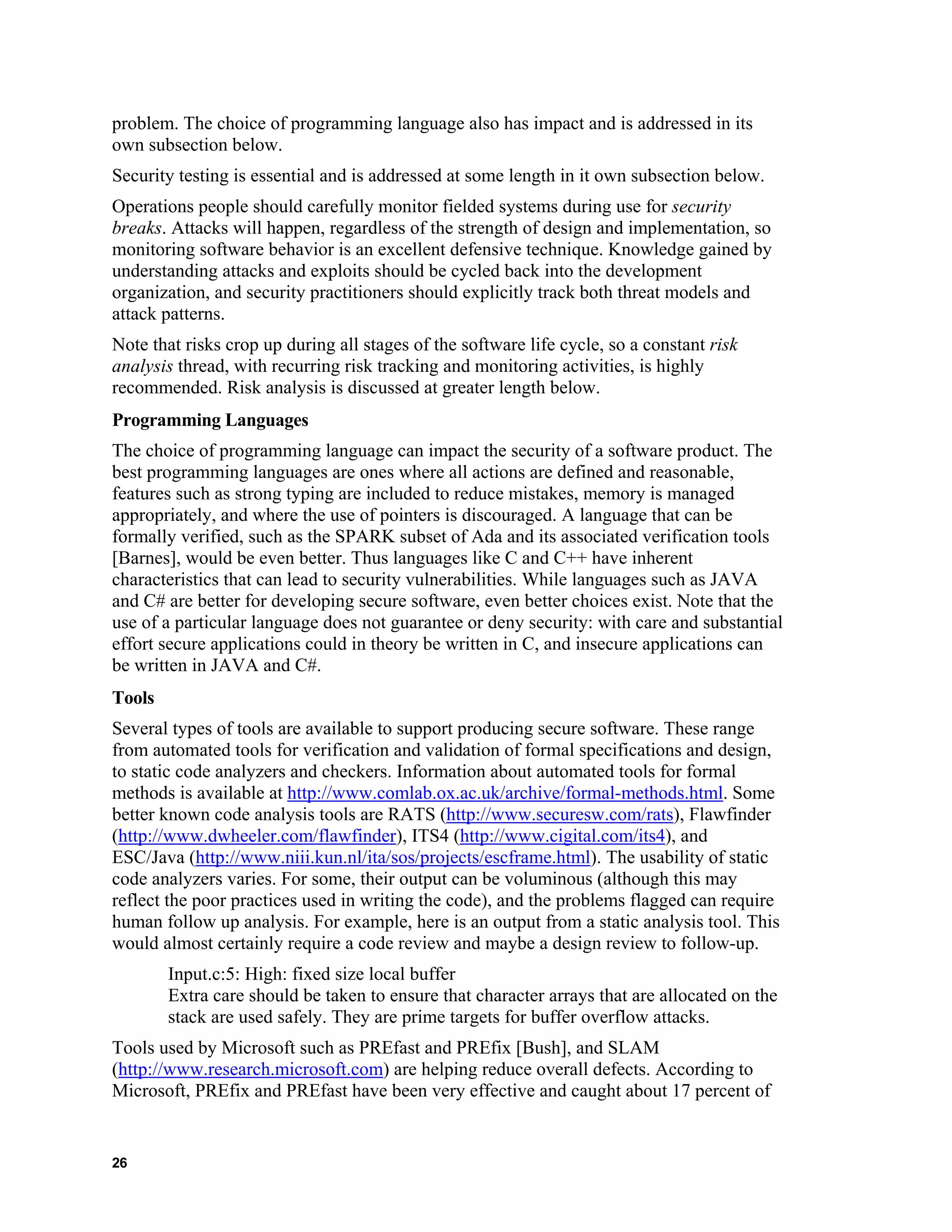 problem. The choice of programming language also has impact and is addressed in its
own subsection below.
Security testing is essential and is addressed at some length in it own subsection below.
Operations people should carefully monitor fielded systems during use for security
breaks. Attacks will happen, regardless of the strength of design and implementation, so
monitoring software behavior is an excellent defensive technique. Knowledge gained by
understanding attacks and exploits should be cycled back into the development
organization, and security practitioners should explicitly track both threat models and
attack patterns.
Note that risks crop up during all stages of the software life cycle, so a constant risk
analysis thread, with recurring risk tracking and monitoring activities, is highly
recommended. Risk analysis is discussed at greater length below.
Programming Languages
The choice of programming language can impact the security of a software product. The
best programming languages are ones where all actions are defined and reasonable,
features such as strong typing are included to reduce mistakes, memory is managed
appropriately, and where the use of pointers is discouraged. A language that can be
formally verified, such as the SPARK subset of Ada and its associated verification tools
[Barnes], would be even better. Thus languages like C and C++ have inherent
characteristics that can lead to security vulnerabilities. While languages such as JAVA
and C# are better for developing secure software, even better choices exist. Note that the
use of a particular language does not guarantee or deny security: with care and substantial
effort secure applications could in theory be written in C, and insecure applications can
be written in JAVA and C#.
Tools
Several types of tools are available to support producing secure software. These range
from automated tools for verification and validation of formal specifications and design,
to static code analyzers and checkers. Information about automated tools for formal
methods is available at http://www.comlab.ox.ac.uk/archive/formal-methods.html. Some
better known code analysis tools are RATS (http://www.securesw.com/rats), Flawfinder
(http://www.dwheeler.com/flawfinder), ITS4 (http://www.cigital.com/its4), and
ESC/Java (http://www.niii.kun.nl/ita/sos/projects/escframe.html). The usability of static
code analyzers varies. For some, their output can be voluminous (although this may
reflect the poor practices used in writing the code), and the problems flagged can require
human follow up analysis. For example, here is an output from a static analysis tool. This
would almost certainly require a code review and maybe a design review to follow-up.
Input.c:5: High: fixed size local buffer
Extra care should be taken to ensure that character arrays that are allocated on the
stack are used safely. They are prime targets for buffer overflow attacks.
Tools used by Microsoft such as PREfast and PREfix [Bush], and SLAM
(http://www.research.microsoft.com) are helping reduce overall defects. According to
Microsoft, PREfix and PREfast have been very effective and caught about 17 percent of
26
 