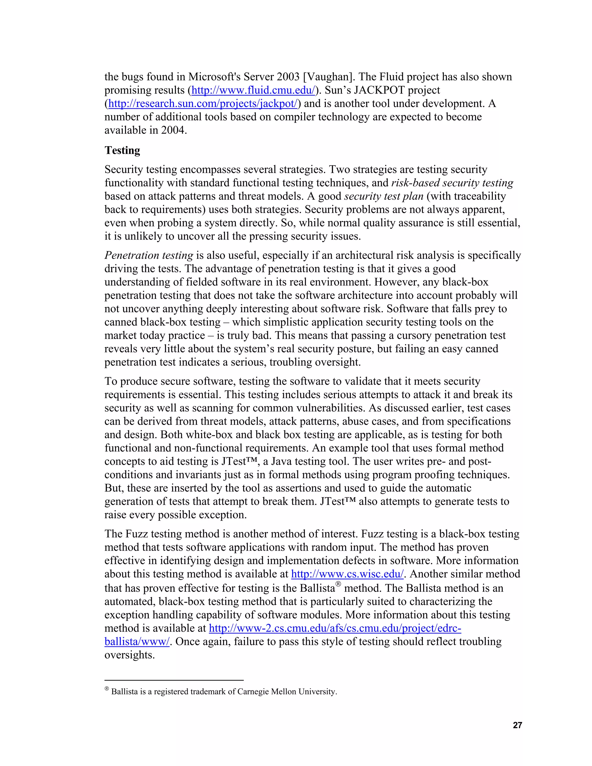 the bugs found in Microsoft's Server 2003 [Vaughan]. The Fluid project has also shown
promising results (http://www.fluid.cmu.edu/). Sun’s JACKPOT project
(http://research.sun.com/projects/jackpot/) and is another tool under development. A
number of additional tools based on compiler technology are expected to become
available in 2004.
Testing
Security testing encompasses several strategies. Two strategies are testing security
functionality with standard functional testing techniques, and risk-based security testing
based on attack patterns and threat models. A good security test plan (with traceability
back to requirements) uses both strategies. Security problems are not always apparent,
even when probing a system directly. So, while normal quality assurance is still essential,
it is unlikely to uncover all the pressing security issues.
Penetration testing is also useful, especially if an architectural risk analysis is specifically
driving the tests. The advantage of penetration testing is that it gives a good
understanding of fielded software in its real environment. However, any black-box
penetration testing that does not take the software architecture into account probably will
not uncover anything deeply interesting about software risk. Software that falls prey to
canned black-box testing – which simplistic application security testing tools on the
market today practice – is truly bad. This means that passing a cursory penetration test
reveals very little about the system’s real security posture, but failing an easy canned
penetration test indicates a serious, troubling oversight.
To produce secure software, testing the software to validate that it meets security
requirements is essential. This testing includes serious attempts to attack it and break its
security as well as scanning for common vulnerabilities. As discussed earlier, test cases
can be derived from threat models, attack patterns, abuse cases, and from specifications
and design. Both white-box and black box testing are applicable, as is testing for both
functional and non-functional requirements. An example tool that uses formal method
concepts to aid testing is JTest™, a Java testing tool. The user writes pre- and post-
conditions and invariants just as in formal methods using program proofing techniques.
But, these are inserted by the tool as assertions and used to guide the automatic
generation of tests that attempt to break them. JTest™ also attempts to generate tests to
raise every possible exception.
The Fuzz testing method is another method of interest. Fuzz testing is a black-box testing
method that tests software applications with random input. The method has proven
effective in identifying design and implementation defects in software. More information
about this testing method is available at http://www.cs.wisc.edu/. Another similar method
that has proven effective for testing is the Ballista
method. The Ballista method is an
automated, black-box testing method that is particularly suited to characterizing the
exception handling capability of software modules. More information about this testing
method is available at http://www-2.cs.cmu.edu/afs/cs.cmu.edu/project/edrc-
ballista/www/. Once again, failure to pass this style of testing should reflect troubling
oversights.

Ballista is a registered trademark of Carnegie Mellon University.
27
 