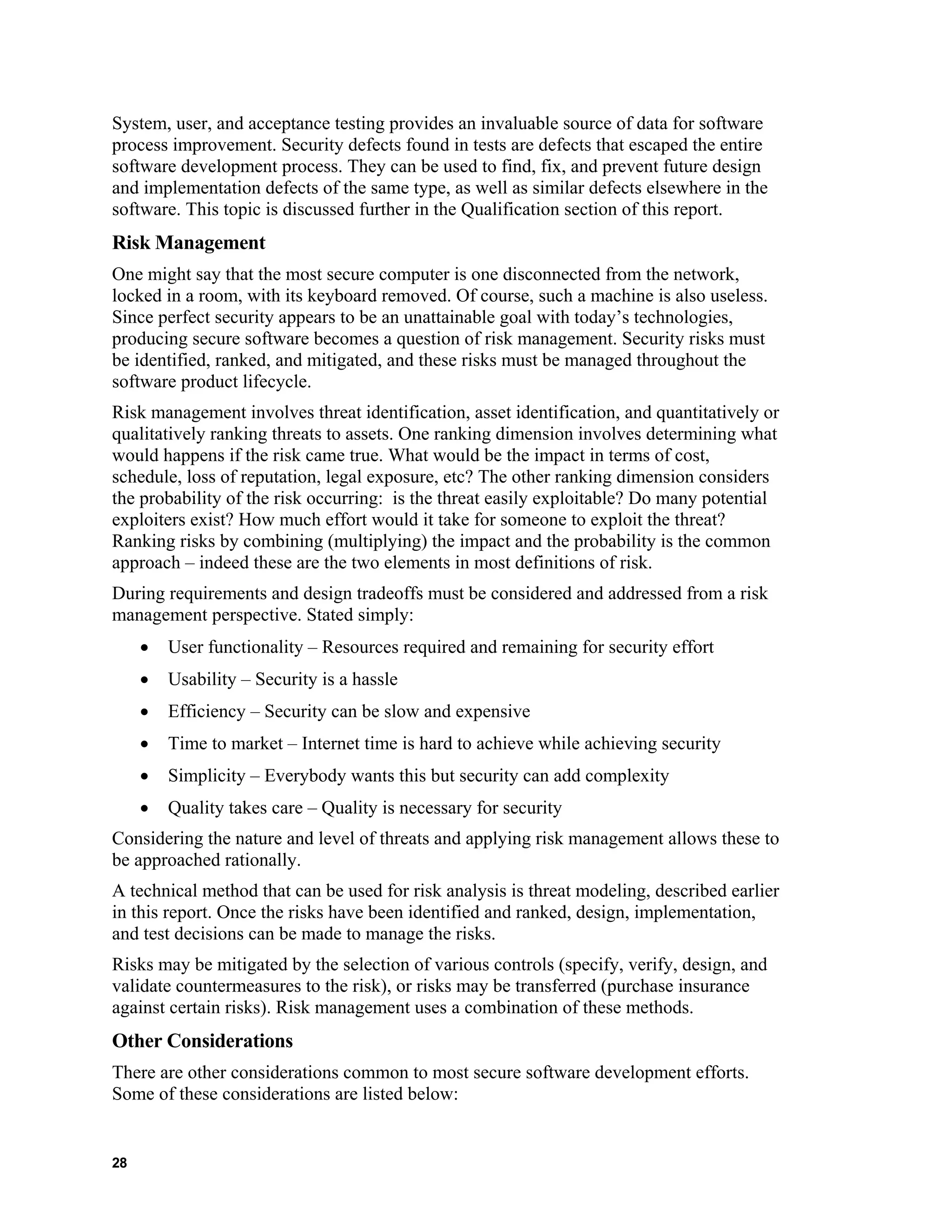 System, user, and acceptance testing provides an invaluable source of data for software
process improvement. Security defects found in tests are defects that escaped the entire
software development process. They can be used to find, fix, and prevent future design
and implementation defects of the same type, as well as similar defects elsewhere in the
software. This topic is discussed further in the Qualification section of this report.
Risk Management
One might say that the most secure computer is one disconnected from the network,
locked in a room, with its keyboard removed. Of course, such a machine is also useless.
Since perfect security appears to be an unattainable goal with today’s technologies,
producing secure software becomes a question of risk management. Security risks must
be identified, ranked, and mitigated, and these risks must be managed throughout the
software product lifecycle.
Risk management involves threat identification, asset identification, and quantitatively or
qualitatively ranking threats to assets. One ranking dimension involves determining what
would happens if the risk came true. What would be the impact in terms of cost,
schedule, loss of reputation, legal exposure, etc? The other ranking dimension considers
the probability of the risk occurring: is the threat easily exploitable? Do many potential
exploiters exist? How much effort would it take for someone to exploit the threat?
Ranking risks by combining (multiplying) the impact and the probability is the common
approach – indeed these are the two elements in most definitions of risk.
During requirements and design tradeoffs must be considered and addressed from a risk
management perspective. Stated simply:
• User functionality – Resources required and remaining for security effort
• Usability – Security is a hassle
• Efficiency – Security can be slow and expensive
• Time to market – Internet time is hard to achieve while achieving security
• Simplicity – Everybody wants this but security can add complexity
• Quality takes care – Quality is necessary for security
Considering the nature and level of threats and applying risk management allows these to
be approached rationally.
A technical method that can be used for risk analysis is threat modeling, described earlier
in this report. Once the risks have been identified and ranked, design, implementation,
and test decisions can be made to manage the risks.
Risks may be mitigated by the selection of various controls (specify, verify, design, and
validate countermeasures to the risk), or risks may be transferred (purchase insurance
against certain risks). Risk management uses a combination of these methods.
Other Considerations
There are other considerations common to most secure software development efforts.
Some of these considerations are listed below:
28
 