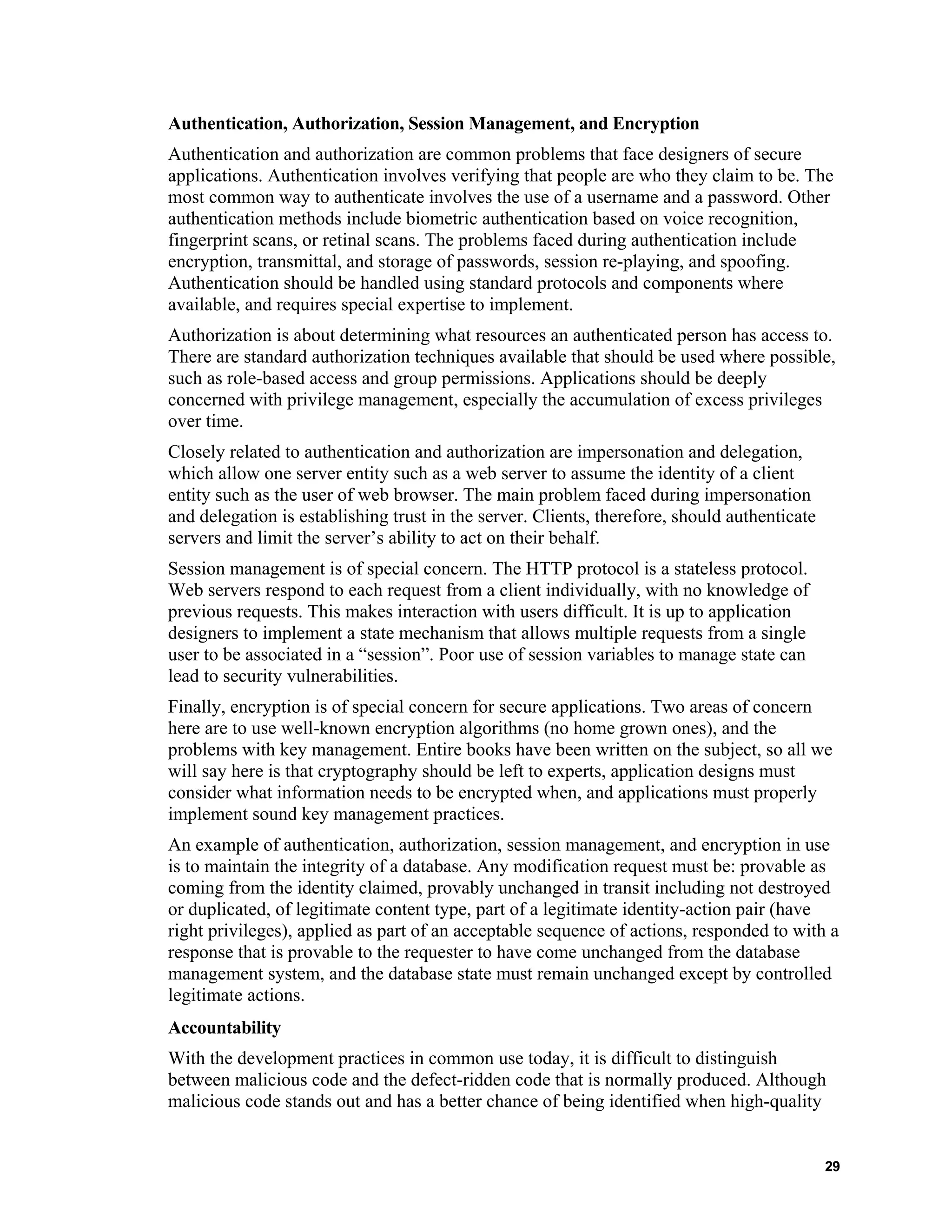 Authentication, Authorization, Session Management, and Encryption
Authentication and authorization are common problems that face designers of secure
applications. Authentication involves verifying that people are who they claim to be. The
most common way to authenticate involves the use of a username and a password. Other
authentication methods include biometric authentication based on voice recognition,
fingerprint scans, or retinal scans. The problems faced during authentication include
encryption, transmittal, and storage of passwords, session re-playing, and spoofing.
Authentication should be handled using standard protocols and components where
available, and requires special expertise to implement.
Authorization is about determining what resources an authenticated person has access to.
There are standard authorization techniques available that should be used where possible,
such as role-based access and group permissions. Applications should be deeply
concerned with privilege management, especially the accumulation of excess privileges
over time.
Closely related to authentication and authorization are impersonation and delegation,
which allow one server entity such as a web server to assume the identity of a client
entity such as the user of web browser. The main problem faced during impersonation
and delegation is establishing trust in the server. Clients, therefore, should authenticate
servers and limit the server’s ability to act on their behalf.
Session management is of special concern. The HTTP protocol is a stateless protocol.
Web servers respond to each request from a client individually, with no knowledge of
previous requests. This makes interaction with users difficult. It is up to application
designers to implement a state mechanism that allows multiple requests from a single
user to be associated in a “session”. Poor use of session variables to manage state can
lead to security vulnerabilities.
Finally, encryption is of special concern for secure applications. Two areas of concern
here are to use well-known encryption algorithms (no home grown ones), and the
problems with key management. Entire books have been written on the subject, so all we
will say here is that cryptography should be left to experts, application designs must
consider what information needs to be encrypted when, and applications must properly
implement sound key management practices.
An example of authentication, authorization, session management, and encryption in use
is to maintain the integrity of a database. Any modification request must be: provable as
coming from the identity claimed, provably unchanged in transit including not destroyed
or duplicated, of legitimate content type, part of a legitimate identity-action pair (have
right privileges), applied as part of an acceptable sequence of actions, responded to with a
response that is provable to the requester to have come unchanged from the database
management system, and the database state must remain unchanged except by controlled
legitimate actions.
Accountability
With the development practices in common use today, it is difficult to distinguish
between malicious code and the defect-ridden code that is normally produced. Although
malicious code stands out and has a better chance of being identified when high-quality
29
 