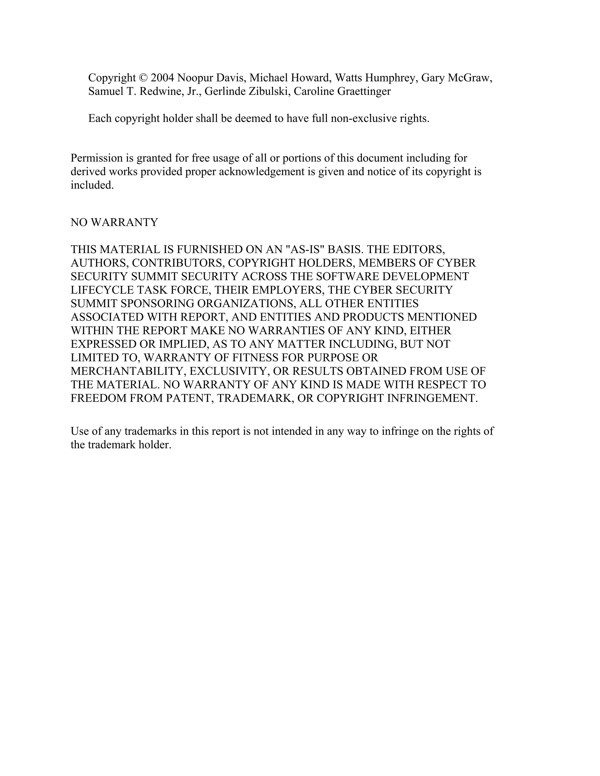 Copyright © 2004 Noopur Davis, Michael Howard, Watts Humphrey, Gary McGraw,
Samuel T. Redwine, Jr., Gerlinde Zibulski, Caroline Graettinger
Each copyright holder shall be deemed to have full non-exclusive rights.
Permission is granted for free usage of all or portions of this document including for
derived works provided proper acknowledgement is given and notice of its copyright is
included.
NO WARRANTY
THIS MATERIAL IS FURNISHED ON AN "AS-IS" BASIS. THE EDITORS,
AUTHORS, CONTRIBUTORS, COPYRIGHT HOLDERS, MEMBERS OF CYBER
SECURITY SUMMIT SECURITY ACROSS THE SOFTWARE DEVELOPMENT
LIFECYCLE TASK FORCE, THEIR EMPLOYERS, THE CYBER SECURITY
SUMMIT SPONSORING ORGANIZATIONS, ALL OTHER ENTITIES
ASSOCIATED WITH REPORT, AND ENTITIES AND PRODUCTS MENTIONED
WITHIN THE REPORT MAKE NO WARRANTIES OF ANY KIND, EITHER
EXPRESSED OR IMPLIED, AS TO ANY MATTER INCLUDING, BUT NOT
LIMITED TO, WARRANTY OF FITNESS FOR PURPOSE OR
MERCHANTABILITY, EXCLUSIVITY, OR RESULTS OBTAINED FROM USE OF
THE MATERIAL. NO WARRANTY OF ANY KIND IS MADE WITH RESPECT TO
FREEDOM FROM PATENT, TRADEMARK, OR COPYRIGHT INFRINGEMENT.
Use of any trademarks in this report is not intended in any way to infringe on the rights of
the trademark holder.
 