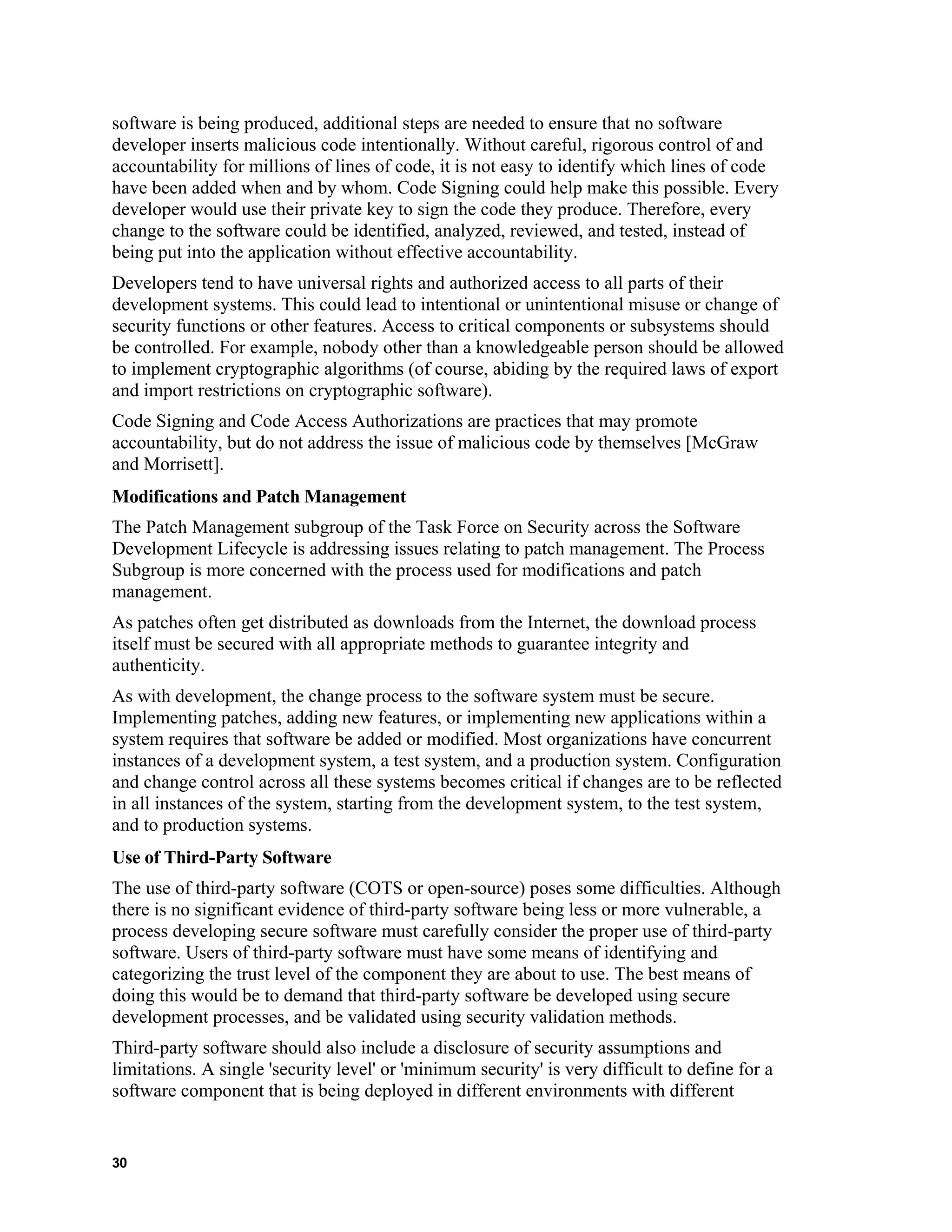 software is being produced, additional steps are needed to ensure that no software
developer inserts malicious code intentionally. Without careful, rigorous control of and
accountability for millions of lines of code, it is not easy to identify which lines of code
have been added when and by whom. Code Signing could help make this possible. Every
developer would use their private key to sign the code they produce. Therefore, every
change to the software could be identified, analyzed, reviewed, and tested, instead of
being put into the application without effective accountability.
Developers tend to have universal rights and authorized access to all parts of their
development systems. This could lead to intentional or unintentional misuse or change of
security functions or other features. Access to critical components or subsystems should
be controlled. For example, nobody other than a knowledgeable person should be allowed
to implement cryptographic algorithms (of course, abiding by the required laws of export
and import restrictions on cryptographic software).
Code Signing and Code Access Authorizations are practices that may promote
accountability, but do not address the issue of malicious code by themselves [McGraw
and Morrisett].
Modifications and Patch Management
The Patch Management subgroup of the Task Force on Security across the Software
Development Lifecycle is addressing issues relating to patch management. The Process
Subgroup is more concerned with the process used for modifications and patch
management.
As patches often get distributed as downloads from the Internet, the download process
itself must be secured with all appropriate methods to guarantee integrity and
authenticity.
As with development, the change process to the software system must be secure.
Implementing patches, adding new features, or implementing new applications within a
system requires that software be added or modified. Most organizations have concurrent
instances of a development system, a test system, and a production system. Configuration
and change control across all these systems becomes critical if changes are to be reflected
in all instances of the system, starting from the development system, to the test system,
and to production systems.
Use of Third-Party Software
The use of third-party software (COTS or open-source) poses some difficulties. Although
there is no significant evidence of third-party software being less or more vulnerable, a
process developing secure software must carefully consider the proper use of third-party
software. Users of third-party software must have some means of identifying and
categorizing the trust level of the component they are about to use. The best means of
doing this would be to demand that third-party software be developed using secure
development processes, and be validated using security validation methods.
Third-party software should also include a disclosure of security assumptions and
limitations. A single 'security level' or 'minimum security' is very difficult to define for a
software component that is being deployed in different environments with different
30
 
