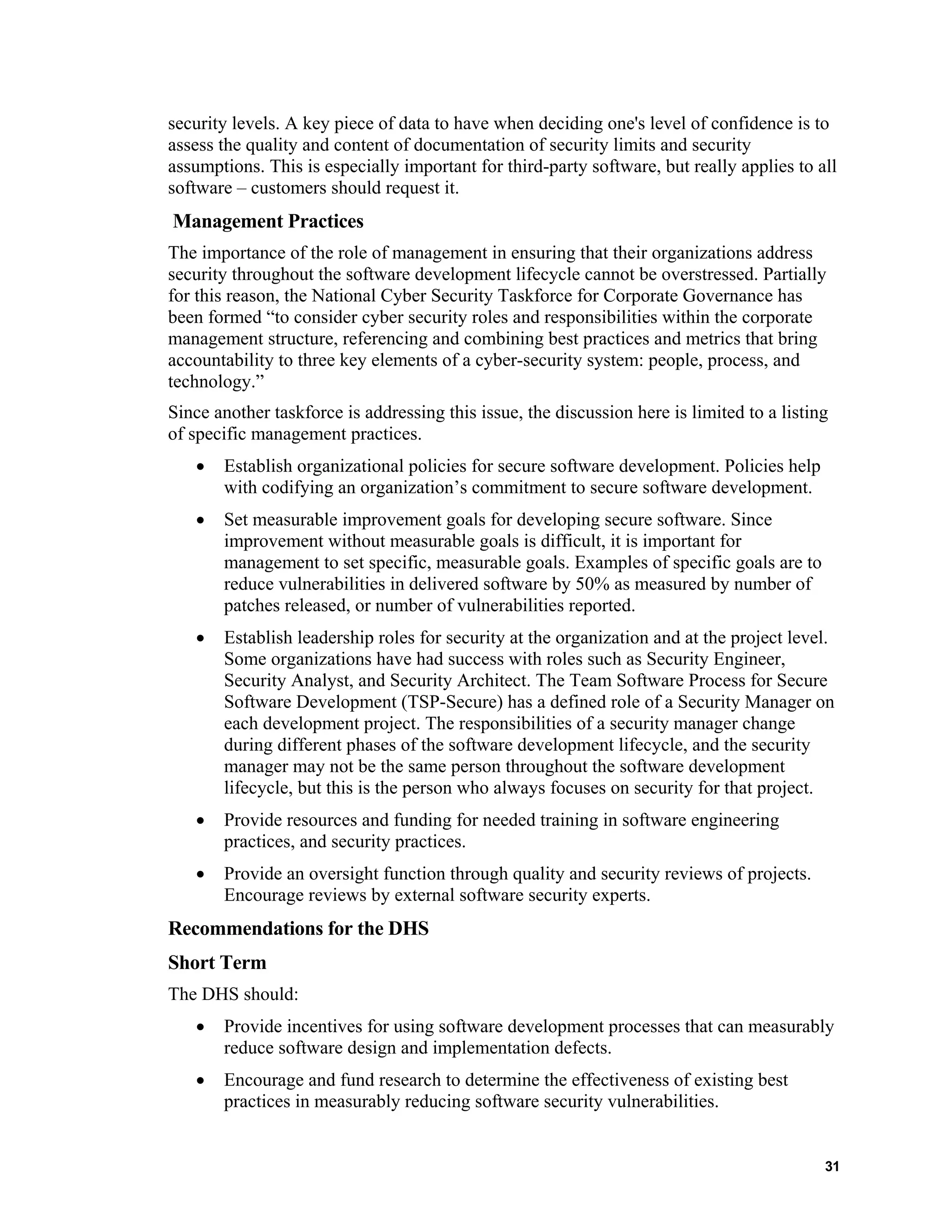 security levels. A key piece of data to have when deciding one's level of confidence is to
assess the quality and content of documentation of security limits and security
assumptions. This is especially important for third-party software, but really applies to all
software – customers should request it.
Management Practices
The importance of the role of management in ensuring that their organizations address
security throughout the software development lifecycle cannot be overstressed. Partially
for this reason, the National Cyber Security Taskforce for Corporate Governance has
been formed “to consider cyber security roles and responsibilities within the corporate
management structure, referencing and combining best practices and metrics that bring
accountability to three key elements of a cyber-security system: people, process, and
technology.”
Since another taskforce is addressing this issue, the discussion here is limited to a listing
of specific management practices.
• Establish organizational policies for secure software development. Policies help
with codifying an organization’s commitment to secure software development.
• Set measurable improvement goals for developing secure software. Since
improvement without measurable goals is difficult, it is important for
management to set specific, measurable goals. Examples of specific goals are to
reduce vulnerabilities in delivered software by 50% as measured by number of
patches released, or number of vulnerabilities reported.
• Establish leadership roles for security at the organization and at the project level.
Some organizations have had success with roles such as Security Engineer,
Security Analyst, and Security Architect. The Team Software Process for Secure
Software Development (TSP-Secure) has a defined role of a Security Manager on
each development project. The responsibilities of a security manager change
during different phases of the software development lifecycle, and the security
manager may not be the same person throughout the software development
lifecycle, but this is the person who always focuses on security for that project.
• Provide resources and funding for needed training in software engineering
practices, and security practices.
• Provide an oversight function through quality and security reviews of projects.
Encourage reviews by external software security experts.
Recommendations for the DHS
Short Term
The DHS should:
• Provide incentives for using software development processes that can measurably
reduce software design and implementation defects.
• Encourage and fund research to determine the effectiveness of existing best
practices in measurably reducing software security vulnerabilities.
31
 