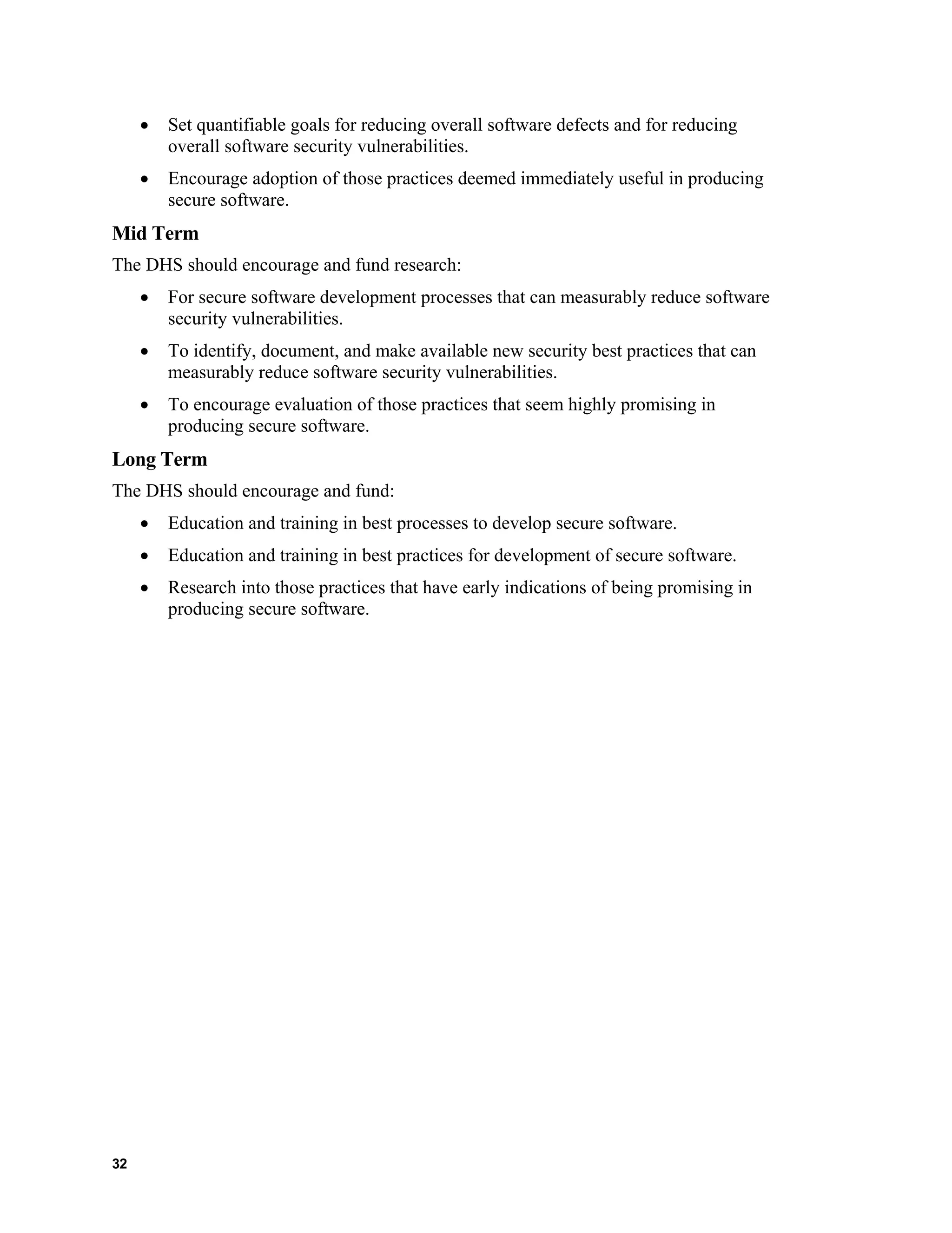 • Set quantifiable goals for reducing overall software defects and for reducing
overall software security vulnerabilities.
• Encourage adoption of those practices deemed immediately useful in producing
secure software.
Mid Term
The DHS should encourage and fund research:
• For secure software development processes that can measurably reduce software
security vulnerabilities.
• To identify, document, and make available new security best practices that can
measurably reduce software security vulnerabilities.
• To encourage evaluation of those practices that seem highly promising in
producing secure software.
Long Term
The DHS should encourage and fund:
• Education and training in best processes to develop secure software.
• Education and training in best practices for development of secure software.
• Research into those practices that have early indications of being promising in
producing secure software.
32
 