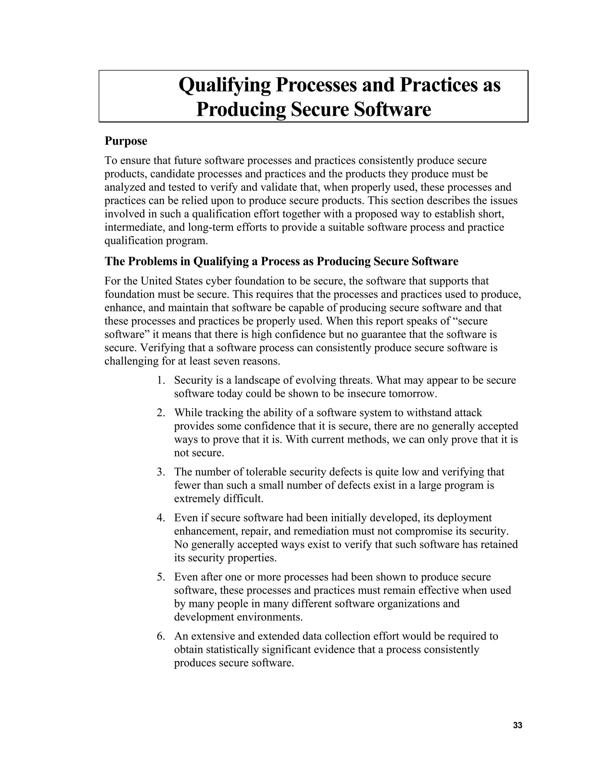 Qualifying Processes and Practices as
Producing Secure Software
Purpose
To ensure that future software processes and practices consistently produce secure
products, candidate processes and practices and the products they produce must be
analyzed and tested to verify and validate that, when properly used, these processes and
practices can be relied upon to produce secure products. This section describes the issues
involved in such a qualification effort together with a proposed way to establish short,
intermediate, and long-term efforts to provide a suitable software process and practice
qualification program.
The Problems in Qualifying a Process as Producing Secure Software
For the United States cyber foundation to be secure, the software that supports that
foundation must be secure. This requires that the processes and practices used to produce,
enhance, and maintain that software be capable of producing secure software and that
these processes and practices be properly used. When this report speaks of “secure
software” it means that there is high confidence but no guarantee that the software is
secure. Verifying that a software process can consistently produce secure software is
challenging for at least seven reasons.
1. Security is a landscape of evolving threats. What may appear to be secure
software today could be shown to be insecure tomorrow.
2. While tracking the ability of a software system to withstand attack
provides some confidence that it is secure, there are no generally accepted
ways to prove that it is. With current methods, we can only prove that it is
not secure.
3. The number of tolerable security defects is quite low and verifying that
fewer than such a small number of defects exist in a large program is
extremely difficult.
4. Even if secure software had been initially developed, its deployment
enhancement, repair, and remediation must not compromise its security.
No generally accepted ways exist to verify that such software has retained
its security properties.
5. Even after one or more processes had been shown to produce secure
software, these processes and practices must remain effective when used
by many people in many different software organizations and
development environments.
6. An extensive and extended data collection effort would be required to
obtain statistically significant evidence that a process consistently
produces secure software.
33
 