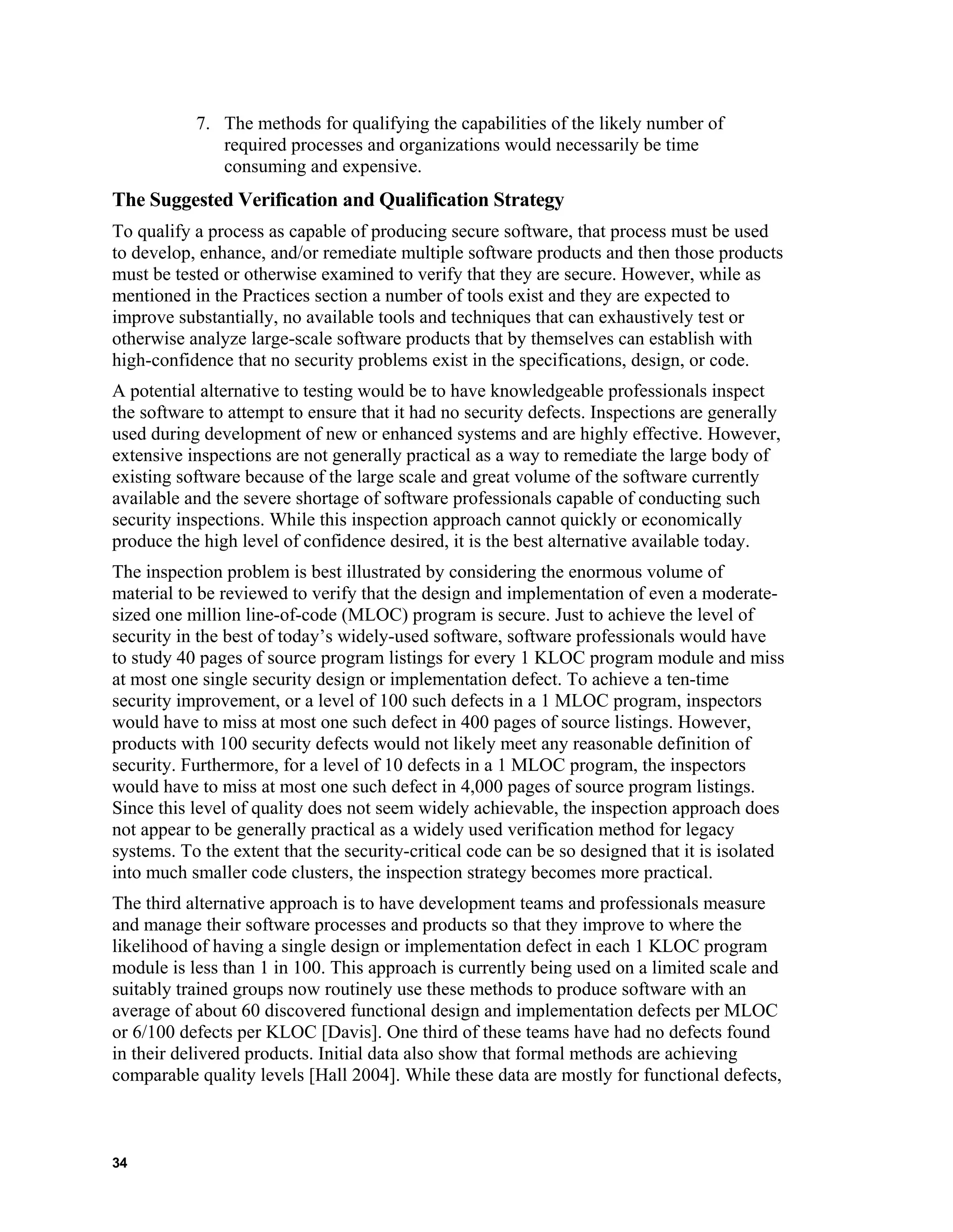 7. The methods for qualifying the capabilities of the likely number of
required processes and organizations would necessarily be time
consuming and expensive.
The Suggested Verification and Qualification Strategy
To qualify a process as capable of producing secure software, that process must be used
to develop, enhance, and/or remediate multiple software products and then those products
must be tested or otherwise examined to verify that they are secure. However, while as
mentioned in the Practices section a number of tools exist and they are expected to
improve substantially, no available tools and techniques that can exhaustively test or
otherwise analyze large-scale software products that by themselves can establish with
high-confidence that no security problems exist in the specifications, design, or code.
A potential alternative to testing would be to have knowledgeable professionals inspect
the software to attempt to ensure that it had no security defects. Inspections are generally
used during development of new or enhanced systems and are highly effective. However,
extensive inspections are not generally practical as a way to remediate the large body of
existing software because of the large scale and great volume of the software currently
available and the severe shortage of software professionals capable of conducting such
security inspections. While this inspection approach cannot quickly or economically
produce the high level of confidence desired, it is the best alternative available today.
The inspection problem is best illustrated by considering the enormous volume of
material to be reviewed to verify that the design and implementation of even a moderate-
sized one million line-of-code (MLOC) program is secure. Just to achieve the level of
security in the best of today’s widely-used software, software professionals would have
to study 40 pages of source program listings for every 1 KLOC program module and miss
at most one single security design or implementation defect. To achieve a ten-time
security improvement, or a level of 100 such defects in a 1 MLOC program, inspectors
would have to miss at most one such defect in 400 pages of source listings. However,
products with 100 security defects would not likely meet any reasonable definition of
security. Furthermore, for a level of 10 defects in a 1 MLOC program, the inspectors
would have to miss at most one such defect in 4,000 pages of source program listings.
Since this level of quality does not seem widely achievable, the inspection approach does
not appear to be generally practical as a widely used verification method for legacy
systems. To the extent that the security-critical code can be so designed that it is isolated
into much smaller code clusters, the inspection strategy becomes more practical.
The third alternative approach is to have development teams and professionals measure
and manage their software processes and products so that they improve to where the
likelihood of having a single design or implementation defect in each 1 KLOC program
module is less than 1 in 100. This approach is currently being used on a limited scale and
suitably trained groups now routinely use these methods to produce software with an
average of about 60 discovered functional design and implementation defects per MLOC
or 6/100 defects per KLOC [Davis]. One third of these teams have had no defects found
in their delivered products. Initial data also show that formal methods are achieving
comparable quality levels [Hall 2004]. While these data are mostly for functional defects,
34
 