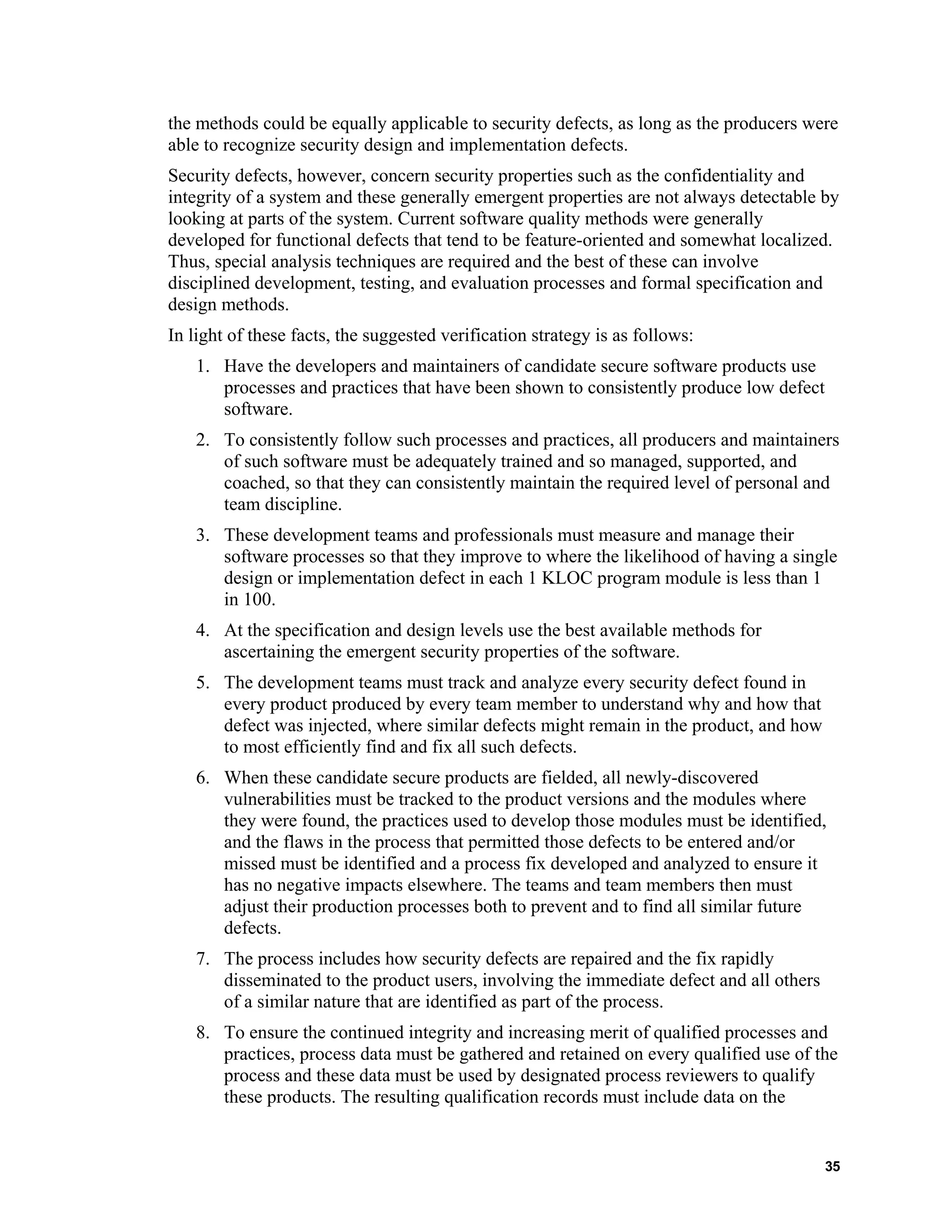 the methods could be equally applicable to security defects, as long as the producers were
able to recognize security design and implementation defects.
Security defects, however, concern security properties such as the confidentiality and
integrity of a system and these generally emergent properties are not always detectable by
looking at parts of the system. Current software quality methods were generally
developed for functional defects that tend to be feature-oriented and somewhat localized.
Thus, special analysis techniques are required and the best of these can involve
disciplined development, testing, and evaluation processes and formal specification and
design methods.
In light of these facts, the suggested verification strategy is as follows:
1. Have the developers and maintainers of candidate secure software products use
processes and practices that have been shown to consistently produce low defect
software.
2. To consistently follow such processes and practices, all producers and maintainers
of such software must be adequately trained and so managed, supported, and
coached, so that they can consistently maintain the required level of personal and
team discipline.
3. These development teams and professionals must measure and manage their
software processes so that they improve to where the likelihood of having a single
design or implementation defect in each 1 KLOC program module is less than 1
in 100.
4. At the specification and design levels use the best available methods for
ascertaining the emergent security properties of the software.
5. The development teams must track and analyze every security defect found in
every product produced by every team member to understand why and how that
defect was injected, where similar defects might remain in the product, and how
to most efficiently find and fix all such defects.
6. When these candidate secure products are fielded, all newly-discovered
vulnerabilities must be tracked to the product versions and the modules where
they were found, the practices used to develop those modules must be identified,
and the flaws in the process that permitted those defects to be entered and/or
missed must be identified and a process fix developed and analyzed to ensure it
has no negative impacts elsewhere. The teams and team members then must
adjust their production processes both to prevent and to find all similar future
defects.
7. The process includes how security defects are repaired and the fix rapidly
disseminated to the product users, involving the immediate defect and all others
of a similar nature that are identified as part of the process.
8. To ensure the continued integrity and increasing merit of qualified processes and
practices, process data must be gathered and retained on every qualified use of the
process and these data must be used by designated process reviewers to qualify
these products. The resulting qualification records must include data on the
35
 