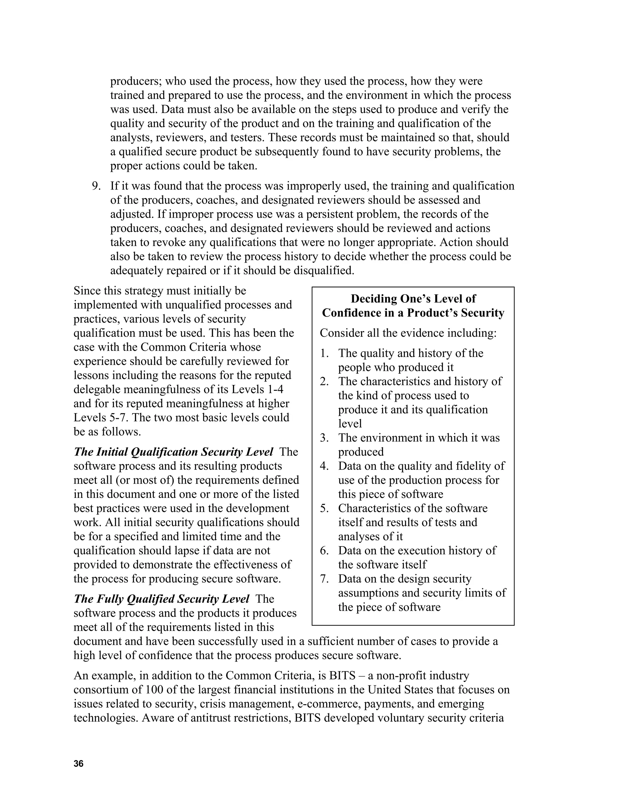 producers; who used the process, how they used the process, how they were
trained and prepared to use the process, and the environment in which the process
was used. Data must also be available on the steps used to produce and verify the
quality and security of the product and on the training and qualification of the
analysts, reviewers, and testers. These records must be maintained so that, should
a qualified secure product be subsequently found to have security problems, the
proper actions could be taken.
9. If it was found that the process was improperly used, the training and qualification
of the producers, coaches, and designated reviewers should be assessed and
adjusted. If improper process use was a persistent problem, the records of the
producers, coaches, and designated reviewers should be reviewed and actions
taken to revoke any qualifications that were no longer appropriate. Action should
also be taken to review the process history to decide whether the process could be
adequately repaired or if it should be disqualified.
Since this strategy must initially be
implemented with unqualified processes and
practices, various levels of security
qualification must be used. This has been the
case with the Common Criteria whose
experience should be carefully reviewed for
lessons including the reasons for the reputed
delegable meaningfulness of its Levels 1-4
and for its reputed meaningfulness at higher
Levels 5-7. The two most basic levels could
be as follows.
The Initial Qualification Security Level The
software process and its resulting products
meet all (or most of) the requirements defined
in this document and one or more of the listed
best practices were used in the development
work. All initial security qualifications should
be for a specified and limited time and the
qualification should lapse if data are not
provided to demonstrate the effectiveness of
the process for producing secure software.
The Fully Qualified Security Level The
software process and the products it produces
meet all of the requirements listed in this
document and have been successfully used in a sufficient number of cases to provide a
high level of confidence that the process produces secure software.
Deciding One’s Level of
Confidence in a Product’s Security
Consider all the evidence including:
1. The quality and history of the
people who produced it
2. The characteristics and history of
the kind of process used to
produce it and its qualification
level
3. The environment in which it was
produced
4. Data on the quality and fidelity of
use of the production process for
this piece of software
5. Characteristics of the software
itself and results of tests and
analyses of it
6. Data on the execution history of
the software itself
7. Data on the design security
assumptions and security limits of
the piece of software
An example, in addition to the Common Criteria, is BITS – a non-profit industry
consortium of 100 of the largest financial institutions in the United States that focuses on
issues related to security, crisis management, e-commerce, payments, and emerging
technologies. Aware of antitrust restrictions, BITS developed voluntary security criteria
36
 