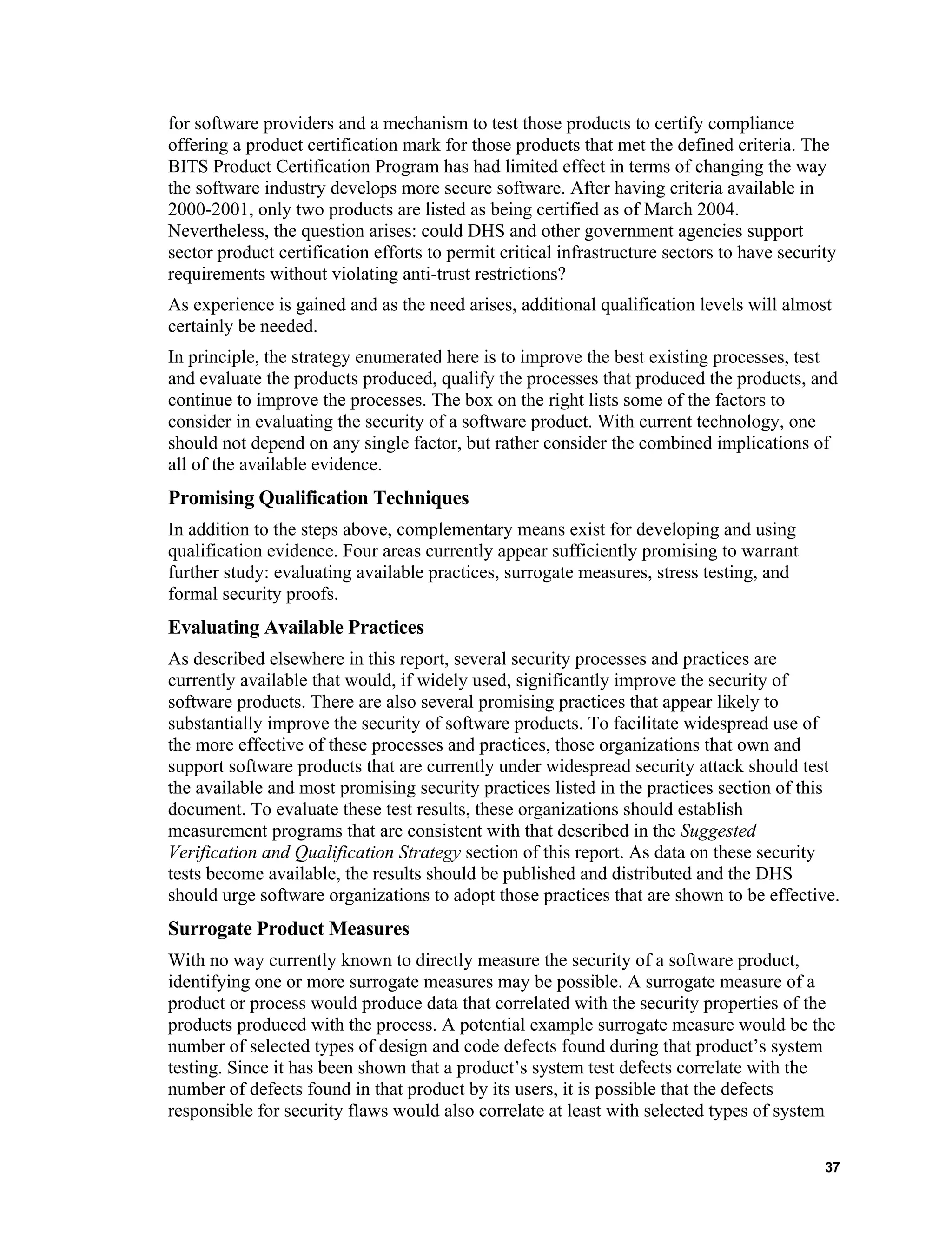 for software providers and a mechanism to test those products to certify compliance
offering a product certification mark for those products that met the defined criteria. The
BITS Product Certification Program has had limited effect in terms of changing the way
the software industry develops more secure software. After having criteria available in
2000-2001, only two products are listed as being certified as of March 2004.
Nevertheless, the question arises: could DHS and other government agencies support
sector product certification efforts to permit critical infrastructure sectors to have security
requirements without violating anti-trust restrictions?
As experience is gained and as the need arises, additional qualification levels will almost
certainly be needed.
In principle, the strategy enumerated here is to improve the best existing processes, test
and evaluate the products produced, qualify the processes that produced the products, and
continue to improve the processes. The box on the right lists some of the factors to
consider in evaluating the security of a software product. With current technology, one
should not depend on any single factor, but rather consider the combined implications of
all of the available evidence.
Promising Qualification Techniques
In addition to the steps above, complementary means exist for developing and using
qualification evidence. Four areas currently appear sufficiently promising to warrant
further study: evaluating available practices, surrogate measures, stress testing, and
formal security proofs.
Evaluating Available Practices
As described elsewhere in this report, several security processes and practices are
currently available that would, if widely used, significantly improve the security of
software products. There are also several promising practices that appear likely to
substantially improve the security of software products. To facilitate widespread use of
the more effective of these processes and practices, those organizations that own and
support software products that are currently under widespread security attack should test
the available and most promising security practices listed in the practices section of this
document. To evaluate these test results, these organizations should establish
measurement programs that are consistent with that described in the Suggested
Verification and Qualification Strategy section of this report. As data on these security
tests become available, the results should be published and distributed and the DHS
should urge software organizations to adopt those practices that are shown to be effective.
Surrogate Product Measures
With no way currently known to directly measure the security of a software product,
identifying one or more surrogate measures may be possible. A surrogate measure of a
product or process would produce data that correlated with the security properties of the
products produced with the process. A potential example surrogate measure would be the
number of selected types of design and code defects found during that product’s system
testing. Since it has been shown that a product’s system test defects correlate with the
number of defects found in that product by its users, it is possible that the defects
responsible for security flaws would also correlate at least with selected types of system
37
 