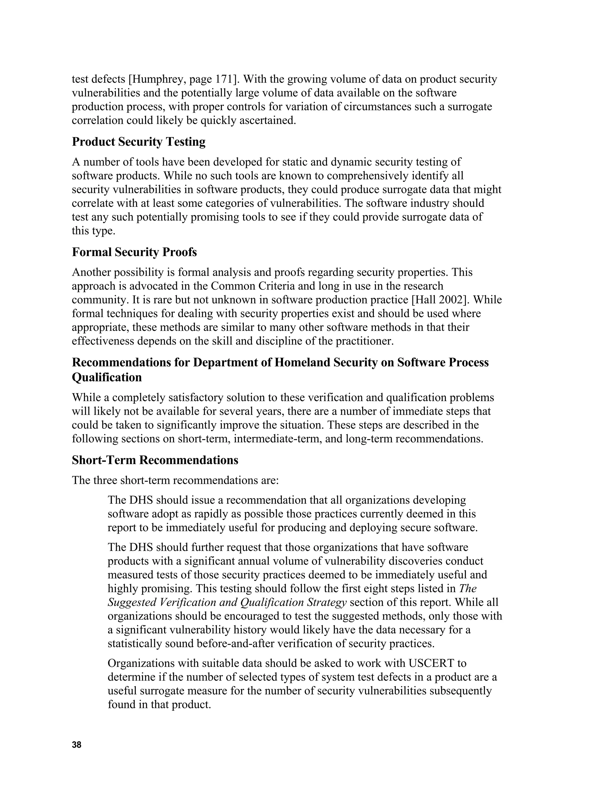 test defects [Humphrey, page 171]. With the growing volume of data on product security
vulnerabilities and the potentially large volume of data available on the software
production process, with proper controls for variation of circumstances such a surrogate
correlation could likely be quickly ascertained.
Product Security Testing
A number of tools have been developed for static and dynamic security testing of
software products. While no such tools are known to comprehensively identify all
security vulnerabilities in software products, they could produce surrogate data that might
correlate with at least some categories of vulnerabilities. The software industry should
test any such potentially promising tools to see if they could provide surrogate data of
this type.
Formal Security Proofs
Another possibility is formal analysis and proofs regarding security properties. This
approach is advocated in the Common Criteria and long in use in the research
community. It is rare but not unknown in software production practice [Hall 2002]. While
formal techniques for dealing with security properties exist and should be used where
appropriate, these methods are similar to many other software methods in that their
effectiveness depends on the skill and discipline of the practitioner.
Recommendations for Department of Homeland Security on Software Process
Qualification
While a completely satisfactory solution to these verification and qualification problems
will likely not be available for several years, there are a number of immediate steps that
could be taken to significantly improve the situation. These steps are described in the
following sections on short-term, intermediate-term, and long-term recommendations.
Short-Term Recommendations
The three short-term recommendations are:
The DHS should issue a recommendation that all organizations developing
software adopt as rapidly as possible those practices currently deemed in this
report to be immediately useful for producing and deploying secure software.
The DHS should further request that those organizations that have software
products with a significant annual volume of vulnerability discoveries conduct
measured tests of those security practices deemed to be immediately useful and
highly promising. This testing should follow the first eight steps listed in The
Suggested Verification and Qualification Strategy section of this report. While all
organizations should be encouraged to test the suggested methods, only those with
a significant vulnerability history would likely have the data necessary for a
statistically sound before-and-after verification of security practices.
Organizations with suitable data should be asked to work with USCERT to
determine if the number of selected types of system test defects in a product are a
useful surrogate measure for the number of security vulnerabilities subsequently
found in that product.
38
 