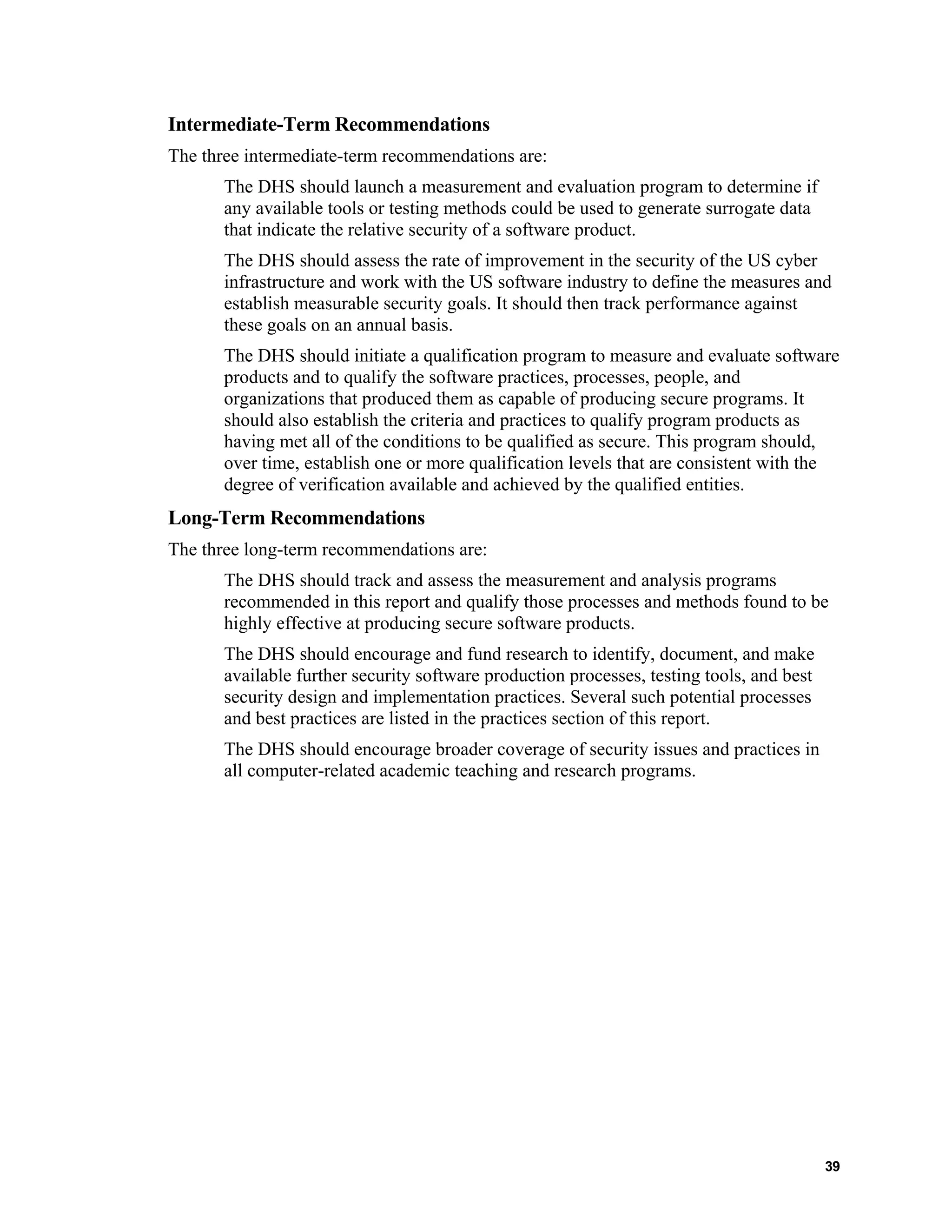 Intermediate-Term Recommendations
The three intermediate-term recommendations are:
The DHS should launch a measurement and evaluation program to determine if
any available tools or testing methods could be used to generate surrogate data
that indicate the relative security of a software product.
The DHS should assess the rate of improvement in the security of the US cyber
infrastructure and work with the US software industry to define the measures and
establish measurable security goals. It should then track performance against
these goals on an annual basis.
The DHS should initiate a qualification program to measure and evaluate software
products and to qualify the software practices, processes, people, and
organizations that produced them as capable of producing secure programs. It
should also establish the criteria and practices to qualify program products as
having met all of the conditions to be qualified as secure. This program should,
over time, establish one or more qualification levels that are consistent with the
degree of verification available and achieved by the qualified entities.
Long-Term Recommendations
The three long-term recommendations are:
The DHS should track and assess the measurement and analysis programs
recommended in this report and qualify those processes and methods found to be
highly effective at producing secure software products.
The DHS should encourage and fund research to identify, document, and make
available further security software production processes, testing tools, and best
security design and implementation practices. Several such potential processes
and best practices are listed in the practices section of this report.
The DHS should encourage broader coverage of security issues and practices in
all computer-related academic teaching and research programs.
39
 