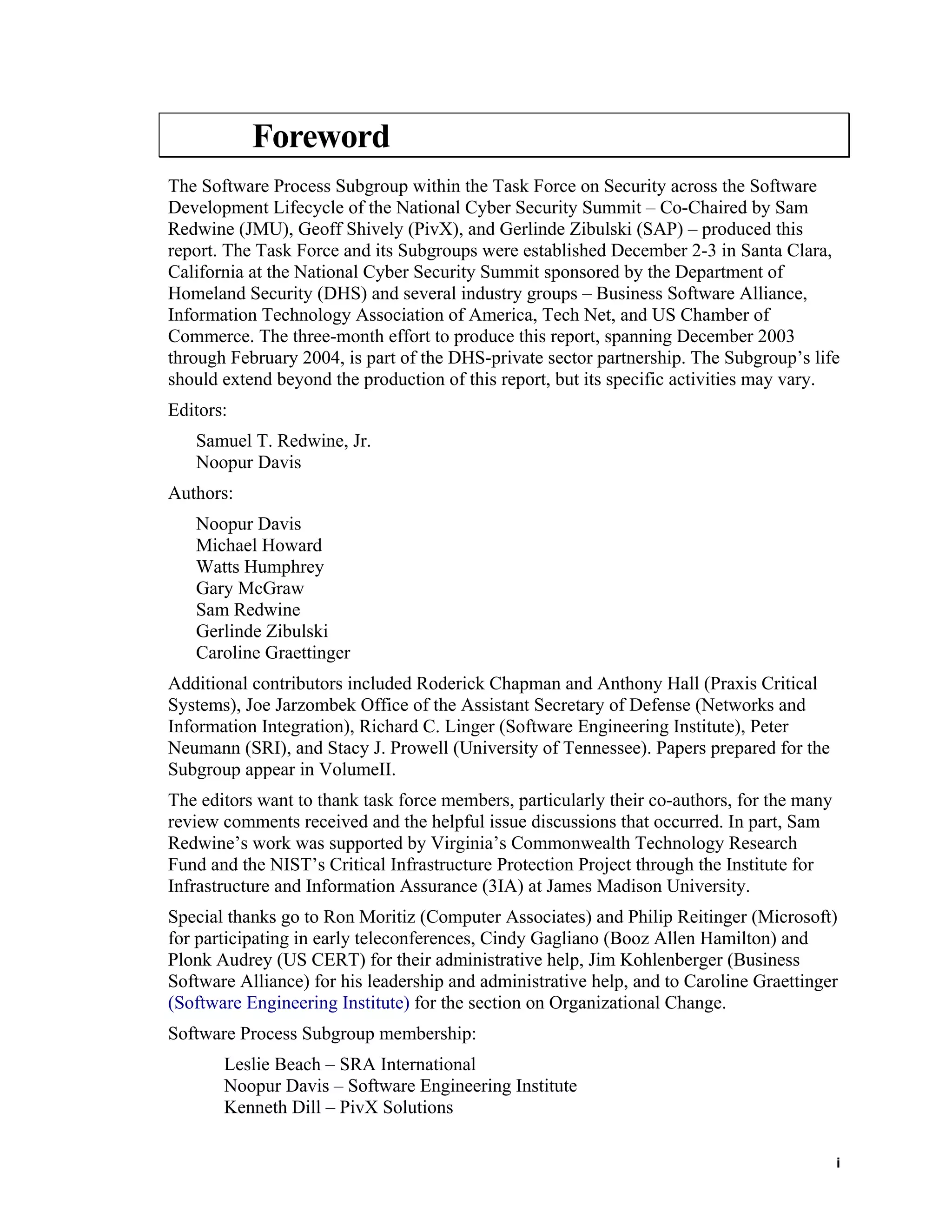 Foreword
The Software Process Subgroup within the Task Force on Security across the Software
Development Lifecycle of the National Cyber Security Summit – Co-Chaired by Sam
Redwine (JMU), Geoff Shively (PivX), and Gerlinde Zibulski (SAP) – produced this
report. The Task Force and its Subgroups were established December 2-3 in Santa Clara,
California at the National Cyber Security Summit sponsored by the Department of
Homeland Security (DHS) and several industry groups – Business Software Alliance,
Information Technology Association of America, Tech Net, and US Chamber of
Commerce. The three-month effort to produce this report, spanning December 2003
through February 2004, is part of the DHS-private sector partnership. The Subgroup’s life
should extend beyond the production of this report, but its specific activities may vary.
Editors:
Samuel T. Redwine, Jr.
Noopur Davis
Authors:
Noopur Davis
Michael Howard
Watts Humphrey
Gary McGraw
Sam Redwine
Gerlinde Zibulski
Caroline Graettinger
Additional contributors included Roderick Chapman and Anthony Hall (Praxis Critical
Systems), Joe Jarzombek Office of the Assistant Secretary of Defense (Networks and
Information Integration), Richard C. Linger (Software Engineering Institute), Peter
Neumann (SRI), and Stacy J. Prowell (University of Tennessee). Papers prepared for the
Subgroup appear in VolumeII.
The editors want to thank task force members, particularly their co-authors, for the many
review comments received and the helpful issue discussions that occurred. In part, Sam
Redwine’s work was supported by Virginia’s Commonwealth Technology Research
Fund and the NIST’s Critical Infrastructure Protection Project through the Institute for
Infrastructure and Information Assurance (3IA) at James Madison University.
Special thanks go to Ron Moritiz (Computer Associates) and Philip Reitinger (Microsoft)
for participating in early teleconferences, Cindy Gagliano (Booz Allen Hamilton) and
Plonk Audrey (US CERT) for their administrative help, Jim Kohlenberger (Business
Software Alliance) for his leadership and administrative help, and to Caroline Graettinger
(Software Engineering Institute) for the section on Organizational Change.
Software Process Subgroup membership:
Leslie Beach – SRA International
Noopur Davis – Software Engineering Institute
Kenneth Dill – PivX Solutions
i
 