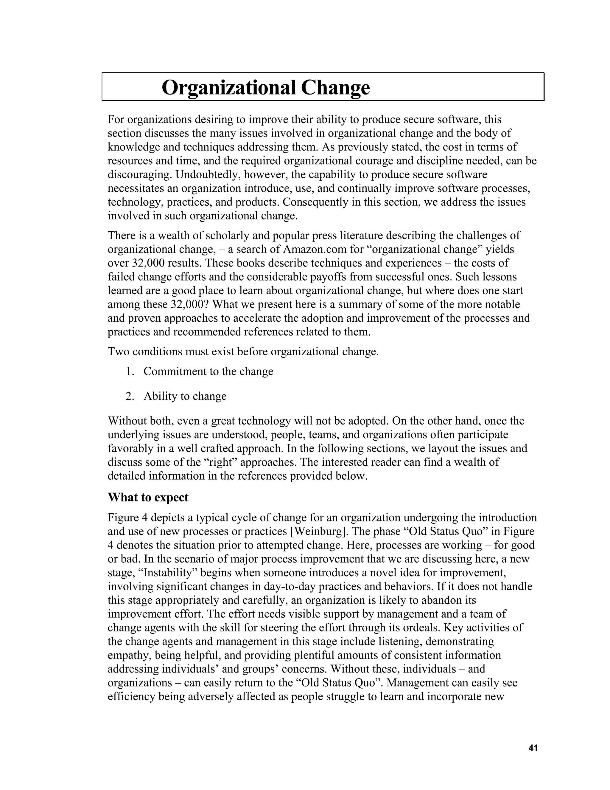 Organizational Change
For organizations desiring to improve their ability to produce secure software, this
section discusses the many issues involved in organizational change and the body of
knowledge and techniques addressing them. As previously stated, the cost in terms of
resources and time, and the required organizational courage and discipline needed, can be
discouraging. Undoubtedly, however, the capability to produce secure software
necessitates an organization introduce, use, and continually improve software processes,
technology, practices, and products. Consequently in this section, we address the issues
involved in such organizational change.
There is a wealth of scholarly and popular press literature describing the challenges of
organizational change, – a search of Amazon.com for “organizational change” yields
over 32,000 results. These books describe techniques and experiences – the costs of
failed change efforts and the considerable payoffs from successful ones. Such lessons
learned are a good place to learn about organizational change, but where does one start
among these 32,000? What we present here is a summary of some of the more notable
and proven approaches to accelerate the adoption and improvement of the processes and
practices and recommended references related to them.
Two conditions must exist before organizational change.
1. Commitment to the change
2. Ability to change
Without both, even a great technology will not be adopted. On the other hand, once the
underlying issues are understood, people, teams, and organizations often participate
favorably in a well crafted approach. In the following sections, we layout the issues and
discuss some of the “right” approaches. The interested reader can find a wealth of
detailed information in the references provided below.
What to expect
Figure 4 depicts a typical cycle of change for an organization undergoing the introduction
and use of new processes or practices [Weinburg]. The phase “Old Status Quo” in Figure
4 denotes the situation prior to attempted change. Here, processes are working – for good
or bad. In the scenario of major process improvement that we are discussing here, a new
stage, “Instability” begins when someone introduces a novel idea for improvement,
involving significant changes in day-to-day practices and behaviors. If it does not handle
this stage appropriately and carefully, an organization is likely to abandon its
improvement effort. The effort needs visible support by management and a team of
change agents with the skill for steering the effort through its ordeals. Key activities of
the change agents and management in this stage include listening, demonstrating
empathy, being helpful, and providing plentiful amounts of consistent information
addressing individuals’ and groups’ concerns. Without these, individuals – and
organizations – can easily return to the “Old Status Quo”. Management can easily see
efficiency being adversely affected as people struggle to learn and incorporate new
41
 
