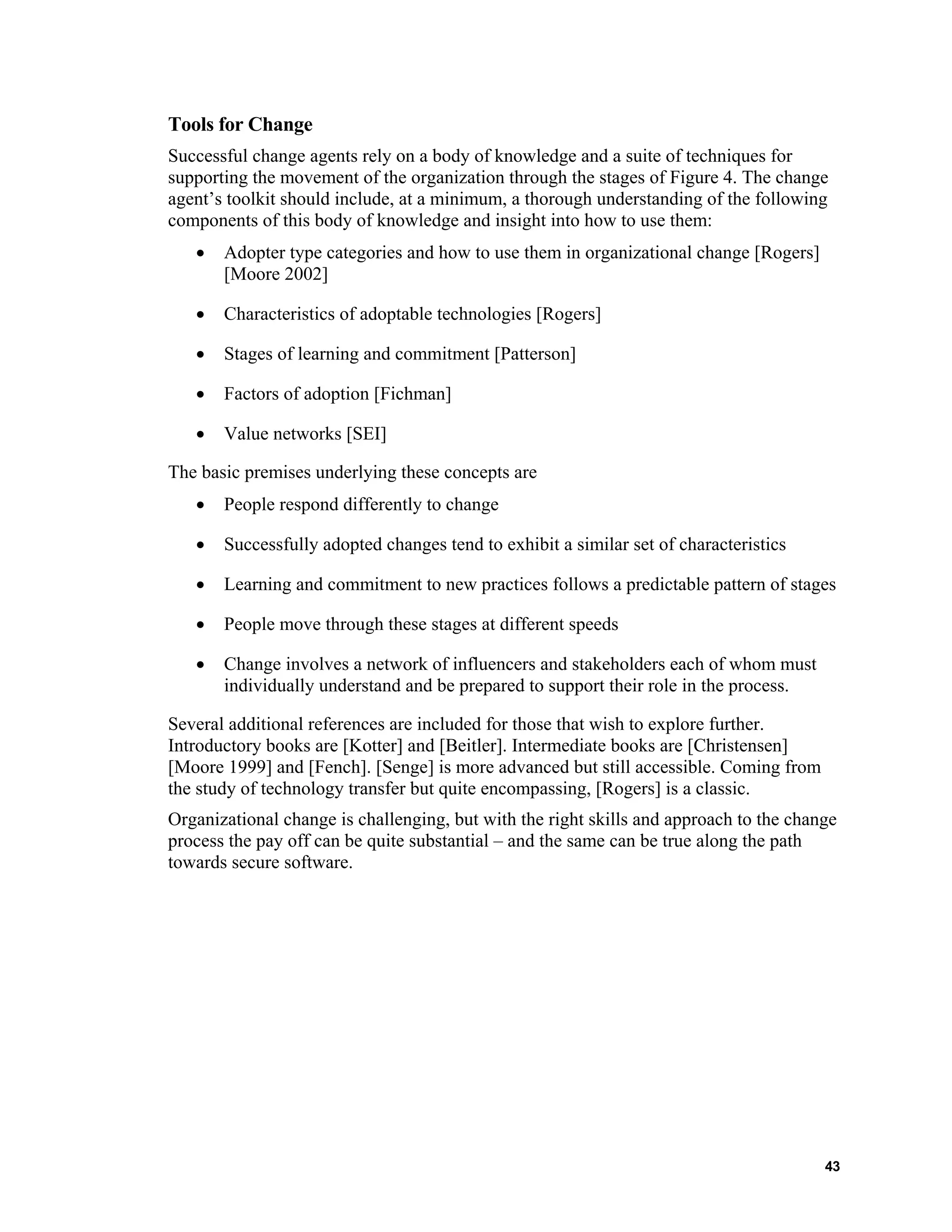 Tools for Change
Successful change agents rely on a body of knowledge and a suite of techniques for
supporting the movement of the organization through the stages of Figure 4. The change
agent’s toolkit should include, at a minimum, a thorough understanding of the following
components of this body of knowledge and insight into how to use them:
• Adopter type categories and how to use them in organizational change [Rogers]
[Moore 2002]
• Characteristics of adoptable technologies [Rogers]
• Stages of learning and commitment [Patterson]
• Factors of adoption [Fichman]
• Value networks [SEI]
The basic premises underlying these concepts are
• People respond differently to change
• Successfully adopted changes tend to exhibit a similar set of characteristics
• Learning and commitment to new practices follows a predictable pattern of stages
• People move through these stages at different speeds
• Change involves a network of influencers and stakeholders each of whom must
individually understand and be prepared to support their role in the process.
Several additional references are included for those that wish to explore further.
Introductory books are [Kotter] and [Beitler]. Intermediate books are [Christensen]
[Moore 1999] and [Fench]. [Senge] is more advanced but still accessible. Coming from
the study of technology transfer but quite encompassing, [Rogers] is a classic.
Organizational change is challenging, but with the right skills and approach to the change
process the pay off can be quite substantial – and the same can be true along the path
towards secure software.
43
 