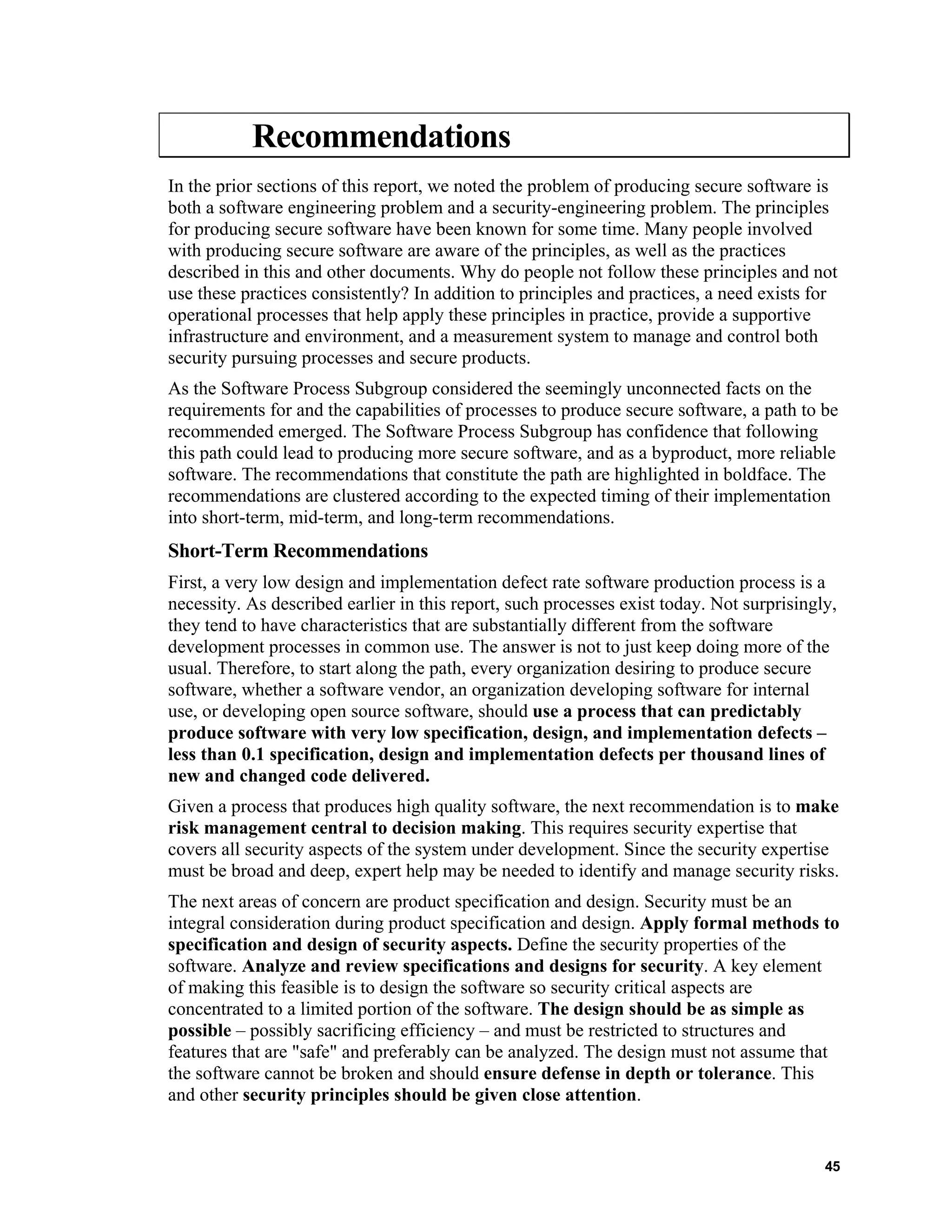 Recommendations
In the prior sections of this report, we noted the problem of producing secure software is
both a software engineering problem and a security-engineering problem. The principles
for producing secure software have been known for some time. Many people involved
with producing secure software are aware of the principles, as well as the practices
described in this and other documents. Why do people not follow these principles and not
use these practices consistently? In addition to principles and practices, a need exists for
operational processes that help apply these principles in practice, provide a supportive
infrastructure and environment, and a measurement system to manage and control both
security pursuing processes and secure products.
As the Software Process Subgroup considered the seemingly unconnected facts on the
requirements for and the capabilities of processes to produce secure software, a path to be
recommended emerged. The Software Process Subgroup has confidence that following
this path could lead to producing more secure software, and as a byproduct, more reliable
software. The recommendations that constitute the path are highlighted in boldface. The
recommendations are clustered according to the expected timing of their implementation
into short-term, mid-term, and long-term recommendations.
Short-Term Recommendations
First, a very low design and implementation defect rate software production process is a
necessity. As described earlier in this report, such processes exist today. Not surprisingly,
they tend to have characteristics that are substantially different from the software
development processes in common use. The answer is not to just keep doing more of the
usual. Therefore, to start along the path, every organization desiring to produce secure
software, whether a software vendor, an organization developing software for internal
use, or developing open source software, should use a process that can predictably
produce software with very low specification, design, and implementation defects –
less than 0.1 specification, design and implementation defects per thousand lines of
new and changed code delivered.
Given a process that produces high quality software, the next recommendation is to make
risk management central to decision making. This requires security expertise that
covers all security aspects of the system under development. Since the security expertise
must be broad and deep, expert help may be needed to identify and manage security risks.
The next areas of concern are product specification and design. Security must be an
integral consideration during product specification and design. Apply formal methods to
specification and design of security aspects. Define the security properties of the
software. Analyze and review specifications and designs for security. A key element
of making this feasible is to design the software so security critical aspects are
concentrated to a limited portion of the software. The design should be as simple as
possible – possibly sacrificing efficiency – and must be restricted to structures and
features that are "safe" and preferably can be analyzed. The design must not assume that
the software cannot be broken and should ensure defense in depth or tolerance. This
and other security principles should be given close attention.
45
 