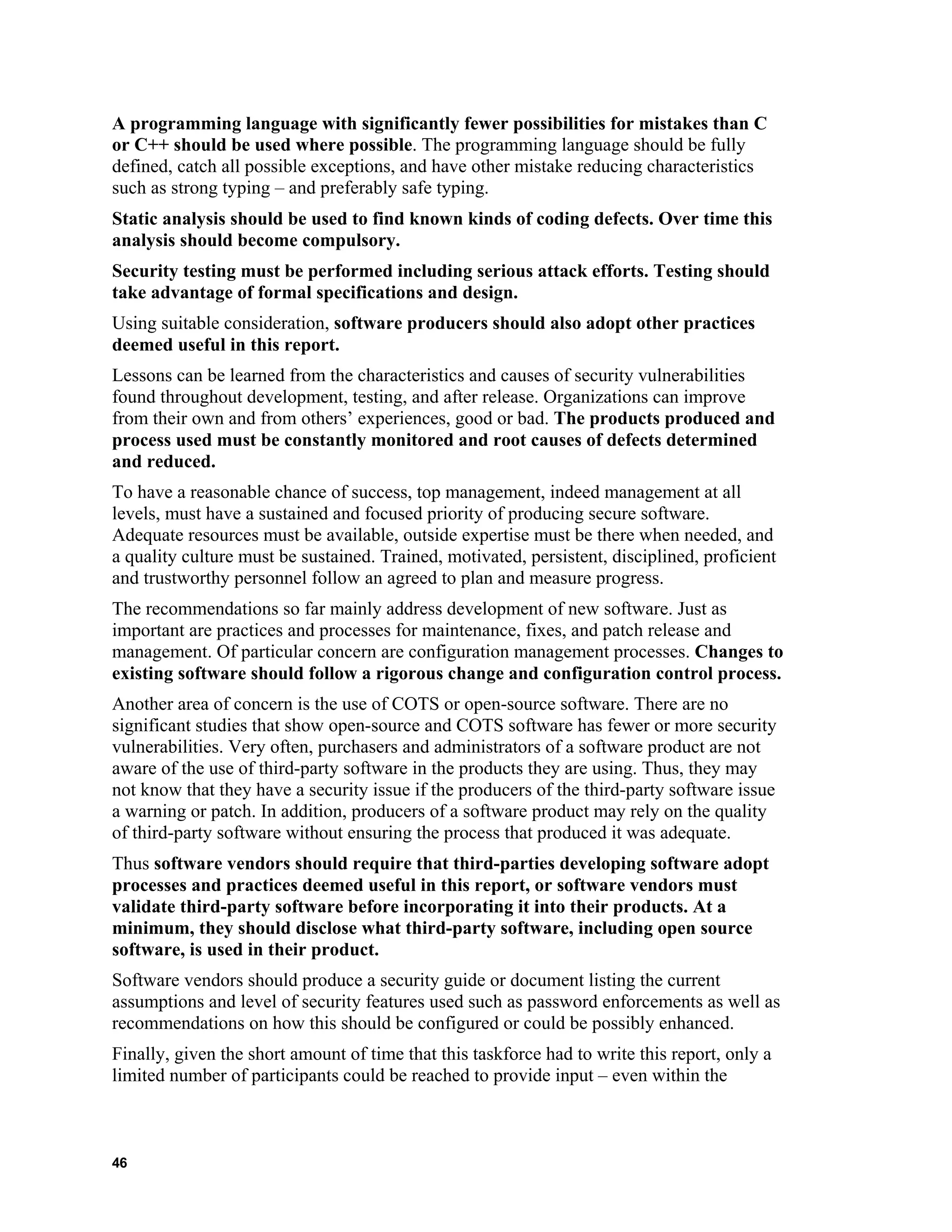 A programming language with significantly fewer possibilities for mistakes than C
or C++ should be used where possible. The programming language should be fully
defined, catch all possible exceptions, and have other mistake reducing characteristics
such as strong typing – and preferably safe typing.
Static analysis should be used to find known kinds of coding defects. Over time this
analysis should become compulsory.
Security testing must be performed including serious attack efforts. Testing should
take advantage of formal specifications and design.
Using suitable consideration, software producers should also adopt other practices
deemed useful in this report.
Lessons can be learned from the characteristics and causes of security vulnerabilities
found throughout development, testing, and after release. Organizations can improve
from their own and from others’ experiences, good or bad. The products produced and
process used must be constantly monitored and root causes of defects determined
and reduced.
To have a reasonable chance of success, top management, indeed management at all
levels, must have a sustained and focused priority of producing secure software.
Adequate resources must be available, outside expertise must be there when needed, and
a quality culture must be sustained. Trained, motivated, persistent, disciplined, proficient
and trustworthy personnel follow an agreed to plan and measure progress.
The recommendations so far mainly address development of new software. Just as
important are practices and processes for maintenance, fixes, and patch release and
management. Of particular concern are configuration management processes. Changes to
existing software should follow a rigorous change and configuration control process.
Another area of concern is the use of COTS or open-source software. There are no
significant studies that show open-source and COTS software has fewer or more security
vulnerabilities. Very often, purchasers and administrators of a software product are not
aware of the use of third-party software in the products they are using. Thus, they may
not know that they have a security issue if the producers of the third-party software issue
a warning or patch. In addition, producers of a software product may rely on the quality
of third-party software without ensuring the process that produced it was adequate.
Thus software vendors should require that third-parties developing software adopt
processes and practices deemed useful in this report, or software vendors must
validate third-party software before incorporating it into their products. At a
minimum, they should disclose what third-party software, including open source
software, is used in their product.
Software vendors should produce a security guide or document listing the current
assumptions and level of security features used such as password enforcements as well as
recommendations on how this should be configured or could be possibly enhanced.
Finally, given the short amount of time that this taskforce had to write this report, only a
limited number of participants could be reached to provide input – even within the
46
 